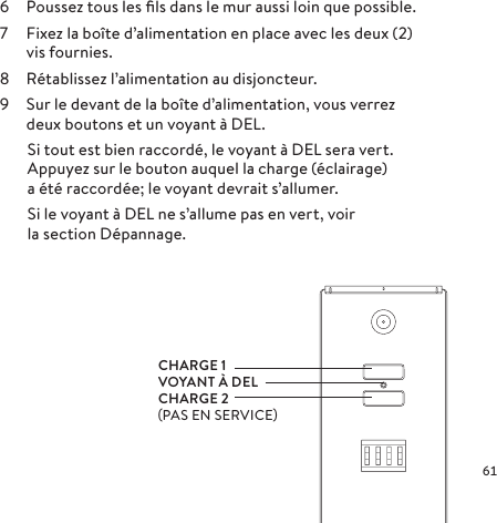 6  Poussez tous les ﬁls dans le mur aussi loin que possible.7  Fixez la boîte d’alimentation en place avec les deux (2) vis fournies.8  Rétablissez l’alimentation au disjoncteur.9  Sur le devant de la boîte d’alimentation, vous verrez deux boutons et un voyant à DEL.  Si tout est bien raccordé, le voyant à DEL sera vert.     Appuyez sur le bouton auquel la charge (éclairage)   a été raccordée; le voyant devrait s’allumer.  Si le voyant à DEL ne s’allume pas en vert, voir   la section Dépannage.CHARGE 1VOYANT À DELCHARGE 2PAS EN SERVICE