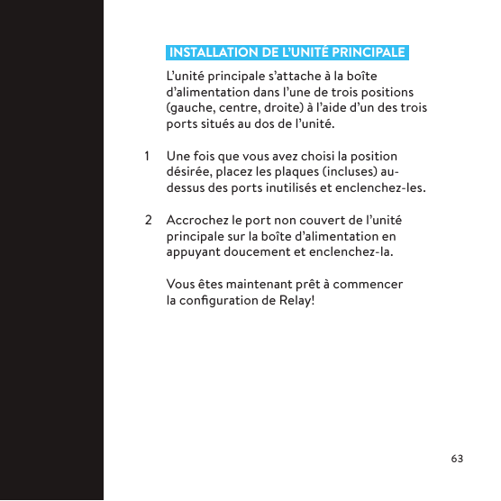  INSTALLATION DE L’UNITÉ PRINCIPALE L’unité principale s’attache à la boîte d’alimentation dans l’une de trois positions (gauche, centre, droite) à l’aide d’un des trois ports situés au dos de l’unité.1  Une fois que vous avez choisi la position désirée, placez les plaques (incluses) au-dessus des ports inutilisés et enclenchez-les.2  Accrochez le port non couvert de l’unité principale sur la boîte d’alimentation en appuyant doucement et enclenchez-la.  Vous êtes maintenant prêt à commencer la conﬁguration de Relay!