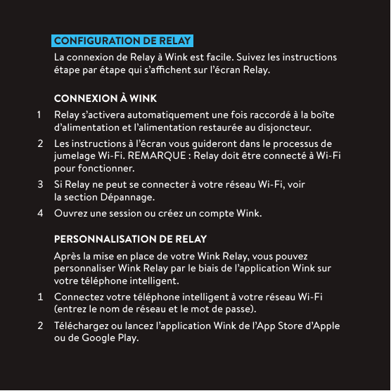 CONFIGURATION DE RELAY La connexion de Relay à Wink est facile. Suivez les instructions étape par étape qui s’achent sur l’écran Relay.CONNEXION À WINK1  Relay s’activera automatiquement une fois raccordé à la boîte d’alimentation et l’alimentation restaurée au disjoncteur.  Les instructions à l’écran vous guideront dans le processus de jumelage Wi-Fi. REMARQUE: Relay doit être connecté à Wi-Fi pour fonctionner.  Si Relay ne peut se connecter à votre réseau Wi-Fi, voir la section Dépannage.  Ouvrez une session ou créez un compte Wink.PERSONNALISATION DE RELAYAprès la mise en place de votre Wink Relay, vous pouvez personnaliser Wink Relay par le biais de l’application Wink sur votre téléphone intelligent.  Connectez votre téléphone intelligent à votre réseau Wi-Fi (entrez le nom de réseau et le mot de passe).  Téléchargez ou lancez l’application Wink de l’App Store d’Apple ou de Google Play.