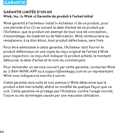  GARANTIEGARANTIE LIMITÉE D’UN AN  Wink, Inc. («Wink») Garantie du produit à l’achat initialWink garantit à l’acheteur initial («Acheteur») de ce produit, pour une période d’un () an suivant la date d’achat de ce produit par l’Acheteur, que le produit est exempt de tout vice de conception, d’assemblage, de matériel ou de fabrication. Wink remboursera ou remplacera, à sa discrétion, tout produit défectueux, sans frais.Pour être admissible à cette garantie, l’Acheteur doit fournir le produit défectueux et une copie du reçu original de l’achat à Wink pour inspection. Le reçu doit indiquer le produit acheté, le montant déboursé, la date d’achat et le nom du commerçant.Pour demander un service couvert par cette garantie, contactez Wink au --WINK-APP ou à support@winkapp.com et un représentant Wink vous indiquera la marche à suivre.Cette garantie sera nulle et non avenue si Wink détermine que le produit a été mal installé, altéré ou modiﬁé de quelque façon que ce soit. Cette garantie ne protège pas l’Acheteur contre l’usage normal, l’usure ou les dommages causés par une mauvaise utilisation.