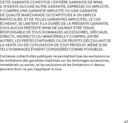 CETTE GARANTIE CONSTITUE L’ENTIÈRE GARANTIE DE WINK. ILN’EXISTE AUCUNE AUTRE GARANTIE, EXPRESSE OU IMPLICITE, Y COMPRIS UNE GARANTIE IMPLICITE OU UNE GARANTIE DE QUALITÉ MARCHANDE OU D’APTITUDE À UN EMPLOI PARTICULIER, ET DE TELLES GARANTIES IMPLICITES, LE CAS ÉCHÉANT, SE LIMITENT À LA DURÉE DE LA PRÉSENTE GARANTIE. SOUS AUCUN PRÉTEXTE WINK NE SAURAIT ÊTRE TENUE RESPONSABLE DE TOUS DOMMAGES ACCESSOIRES, SPÉCIAUX, DIRECTS, INDIRECTS OU IMMATÉRIELS Y COMPRIS, ENTRE AUTRES, LES PERTES D’AFFAIRES OU DE PROFITS DÉCOULANT DE LA VENTE OU DE L’UTILISATION DE TOUT PRODUIT, MÊME SI DE TELS DOMMAGES ÉTAIENT CONSIDÉRÉS COMME POSSIBLES.Certaines collectivités publiques ne permettent pas les exclusions ou les limitations des garanties implicites sur les dommages accessoires, immatériels ou autres, et les exclusions et les limitations ci-dessus peuvent donc ne pas s’appliquer à vous.