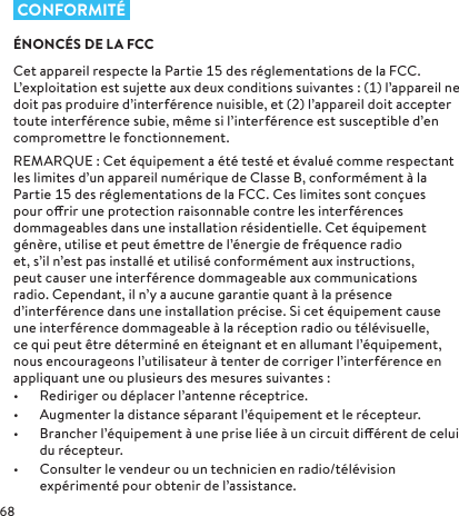  CONFORMITÉÉNONCÉS DE LA FCCCet appareil respecte la Partie des réglementations de la FCC. L’exploitation est sujette aux deuxconditions suivantes: () l’appareil ne doit pas produire d’interférence nuisible, et () l’appareil doit accepter toute interférence subie, même si l’interférence est susceptible d’en compromettre le fonctionnement. REMARQUE: Cet équipement a été testé et évalué comme respectant les limites d’un appareil numérique de ClasseB, conformément à la Partie des réglementations de la FCC. Ces limites sont conçues pour orir une protection raisonnable contre les interférences dommageables dans une installation résidentielle. Cet équipement génère, utilise et peut émettre de l’énergie de fréquence radio et, s’il n’est pas installé et utilisé conformément aux instructions, peut causer une interférence dommageable aux communications radio. Cependant, il n’y a aucune garantie quant à la présence d’interférence dans une installation précise. Si cet équipement cause une interférence dommageable à la réception radio ou télévisuelle, ce qui peut être déterminé en éteignant et en allumant l’équipement, nous encourageons l’utilisateur à tenter de corriger l’interférence en appliquant une ou plusieurs des mesures suivantes:•  Rediriger ou déplacer l’antenne réceptrice.•  Augmenter la distance séparant l’équipement et le récepteur.•  Brancher l’équipement à une prise liée à un circuit diérent de celui du récepteur.•  Consulter le vendeur ou un technicien en radio/télévision expérimenté pour obtenir de l’assistance.