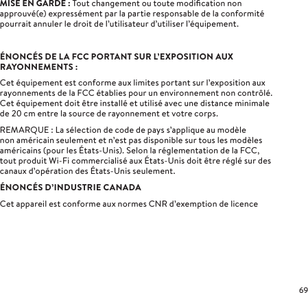 MISE EN GARDE: Tout changement ou toute modiﬁcation non approuvé(e) expressément par la partie responsable de la conformité pourrait annuler le droit de l’utilisateur d’utiliser l’équipement.ÉNONCÉS DE LA FCC PORTANT SUR L’EXPOSITION AUX RAYONNEMENTS:Cet équipement est conforme aux limites portant sur l’exposition aux rayonnements de la FCC établies pour un environnement non contrôlé. Cet équipement doit être installé et utilisé avec une distance minimale de cm entre la source de rayonnement et votre corps.REMARQUE: La sélection de code de pays s’applique au modèle non américain seulement et n’est pas disponible sur tous les modèles américains (pour les États-Unis). Selon la réglementation de la FCC, tout produit Wi-Fi commercialisé aux États-Unis doit être réglé sur des canaux d’opération des États-Unis seulement.ÉNONCÉS D’INDUSTRIE CANADACet appareil est conforme aux normes CNR d’exemption de licence 