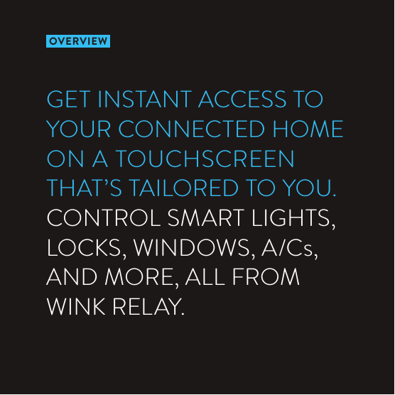 OVERVIEWGET INSTANT ACCESS TO YOUR CONNECTED HOME ON A TOUCHSCREEN  THAT’S TAILORED TO YOU.  CONTROL SMART LIGHTS, LOCKS, WINDOWS, A/Cs,  AND MORE, ALL FROM  WINK RELAY.