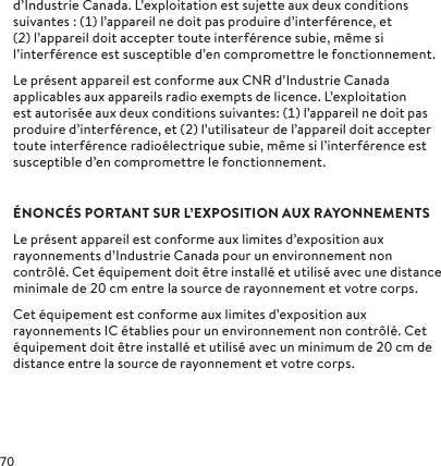 d’Industrie Canada. L’exploitation est sujette aux deuxconditions suivantes: () l’appareil ne doit pas produire d’interférence, et () l’appareil doit accepter toute interférence subie, même si l’interférence est susceptible d’en compromettre le fonctionnement.Le présent appareil est conforme aux CNR d’Industrie Canada applicables aux appareils radio exempts de licence. L’exploitation est autorisée aux deux conditions suivantes: () l’appareil ne doit pas produire d’interférence, et () l’utilisateur de l’appareil doit accepter toute interférence radioélectrique subie, même si l’interférence est susceptible d’en compromettre le fonctionnement.ÉNONCÉS PORTANT SUR L’EXPOSITION AUX RAYONNEMENTSLe présent appareil est conforme aux limites d’exposition aux rayonnements d’Industrie Canada pour un environnement non contrôlé. Cet équipement doit être installé et utilisé avec une distance minimale de  cm entre la source de rayonnement et votre corps.Cet équipement est conforme aux limites d’exposition aux rayonnements IC établies pour un environnement non contrôlé. Cet équipement doit être installé et utilisé avec un minimum de  cm de distance entre la source de rayonnement et votre corps.