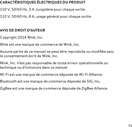 CARACTÉRISTIQUES ÉLECTRIQUES DU PRODUITV, /Hz, A, tungstène pour chaque sortieV, /Hz, A, usage général pour chaque sortie AVIS DE DROIT D’AUTEURCopyright  Wink, Inc. Wink est une marque de commerce de Wink, Inc.Aucune partie de ce manuel ne peut être reproduite ou modiﬁée sans le consentement écrit de Wink, Inc.Wink, Inc. n’est pas responsable de toute erreur opérationnelle ou technique ou d’omissions dans ce manuel.Wi-Fi est une marque de commerce déposée de Wi-Fi Alliance.Bluetooth est une marque de commerce déposée de SIG, Inc.ZigBee est une marque de commerce déposée de ZigBee Alliance.
