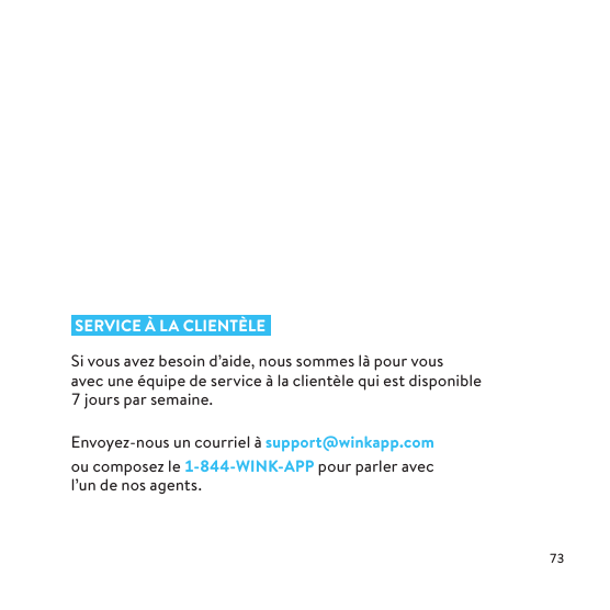  SERVICE À LA CLIENTÈLESi vous avez besoin d’aide, nous sommes là pour vous avec une équipe de service à la clientèle qui est disponible  jours par semaine. Envoyez-nous un courriel à support@winkapp.com oucomposez le --WINK-APP pour parler avec l’un de nos agents.