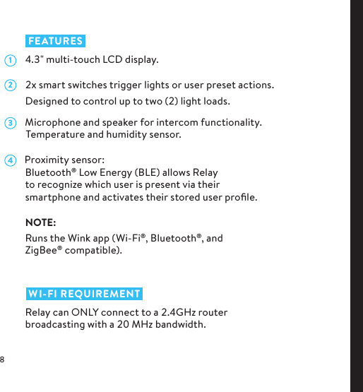 1 FEATURES  .&quot; multi-touch LCD display.  x smart switches trigger lights or user preset actions. Designed to control up to two () light loads.      Microphone and speaker for intercom functionality.        Temperature and humidity sensor.      Proximity sensor:Bluetooth® Low Energy (BLE) allows Relay to recognize which user is present via their  smartphone and activates their stored user proﬁle.NOTE:Runs the Wink app (Wi-Fi®, Bluetooth®, and ZigBee® compatible).  WI-FI REQUIREMENTRelay can ONLY connect to a .GHz router broadcasting with a  MHz bandwidth.234