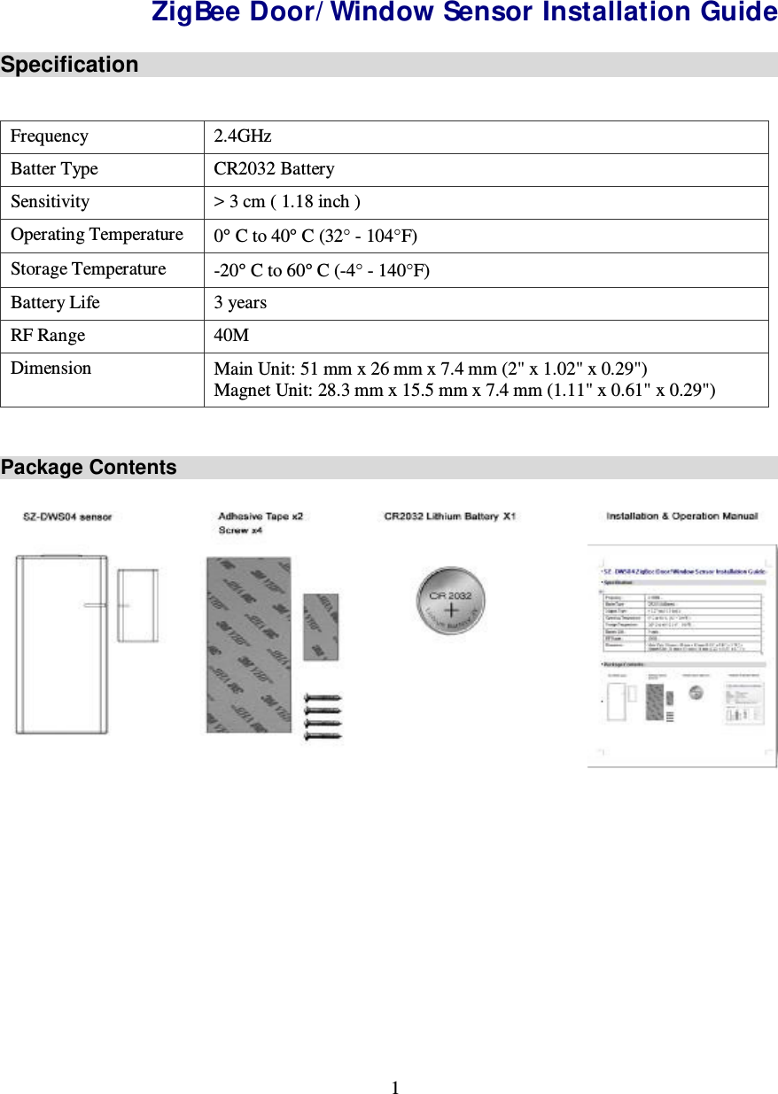 1  SZ-DWS04 ZigBee Door/Window Sensor Installation Guide Specification  Frequency  2.4GHz Batter Type  CR2032 Battery Sensitivity  &gt; 3 cm ( 1.18 inch ) Operating Temperature  0° C to 40° C (32° - 104°F) Storage Temperature  -20° C to 60° C (-4° - 140°F) Battery Life  3 years RF Range  40M Dimension  Main Unit: 51 mm x 26 mm x 7.4 mm (2&quot; x 1.02&quot; x 0.29&quot;) Magnet Unit: 28.3 mm x 15.5 mm x 7.4 mm (1.11&quot; x 0.61&quot; x 0.29&quot;)  Package Contents  Tripper