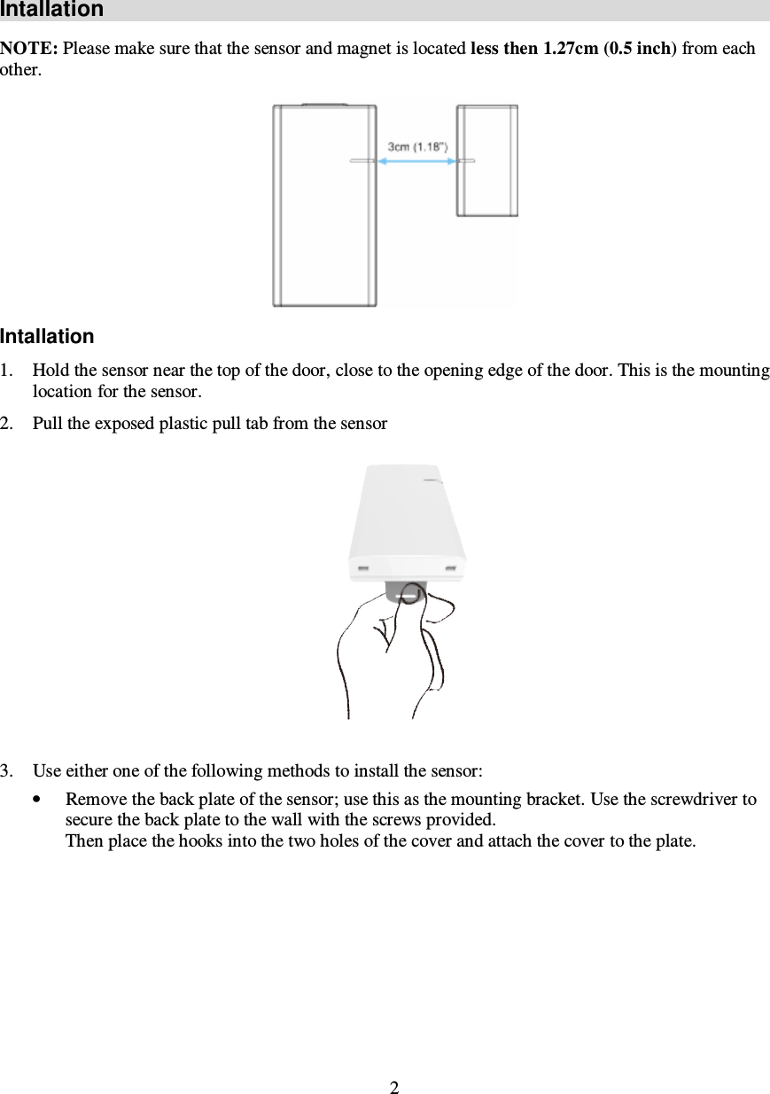2  Intallation NOTE: Please make sure that the sensor and magnet is located less then 1.27cm (0.5 inch) from each other.  Intallation 1. Hold the sensor near the top of the door, close to the opening edge of the door. This is the mounting location for the sensor. 2. Pull the exposed plastic pull tab from the sensor  3. Use either one of the following methods to install the sensor: • Remove the back plate of the sensor; use this as the mounting bracket. Use the screwdriver to secure the back plate to the wall with the screws provided.  Then place the hooks into the two holes of the cover and attach the cover to the plate. 