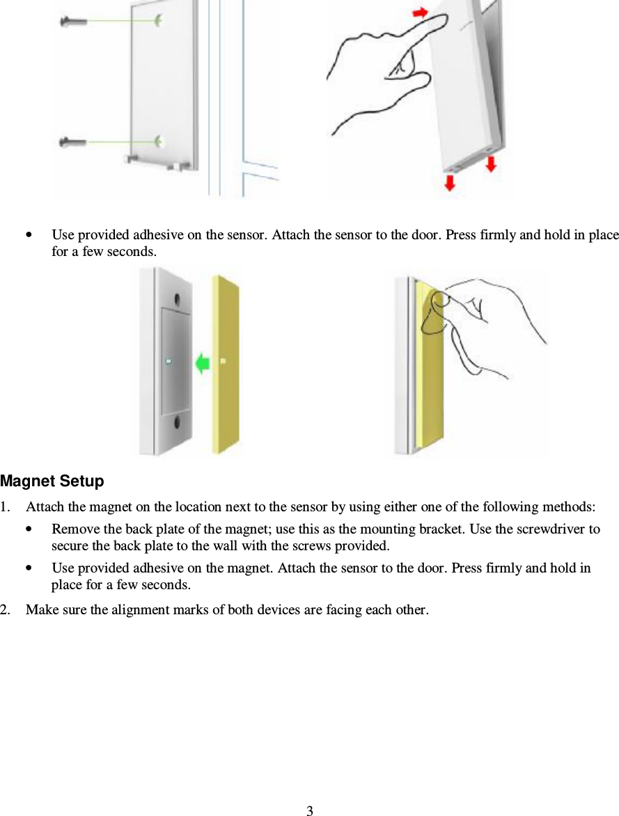  3                  • Use provided adhesive on the sensor. Attach the sensor to the door. Press firmly and hold in place for a few seconds.                                          Magnet Setup 1. Attach the magnet on the location next to the sensor by using either one of the following methods: • Remove the back plate of the magnet; use this as the mounting bracket. Use the screwdriver to secure the back plate to the wall with the screws provided.  • Use provided adhesive on the magnet. Attach the sensor to the door. Press firmly and hold in place for a few seconds. 2. Make sure the alignment marks of both devices are facing each other.  