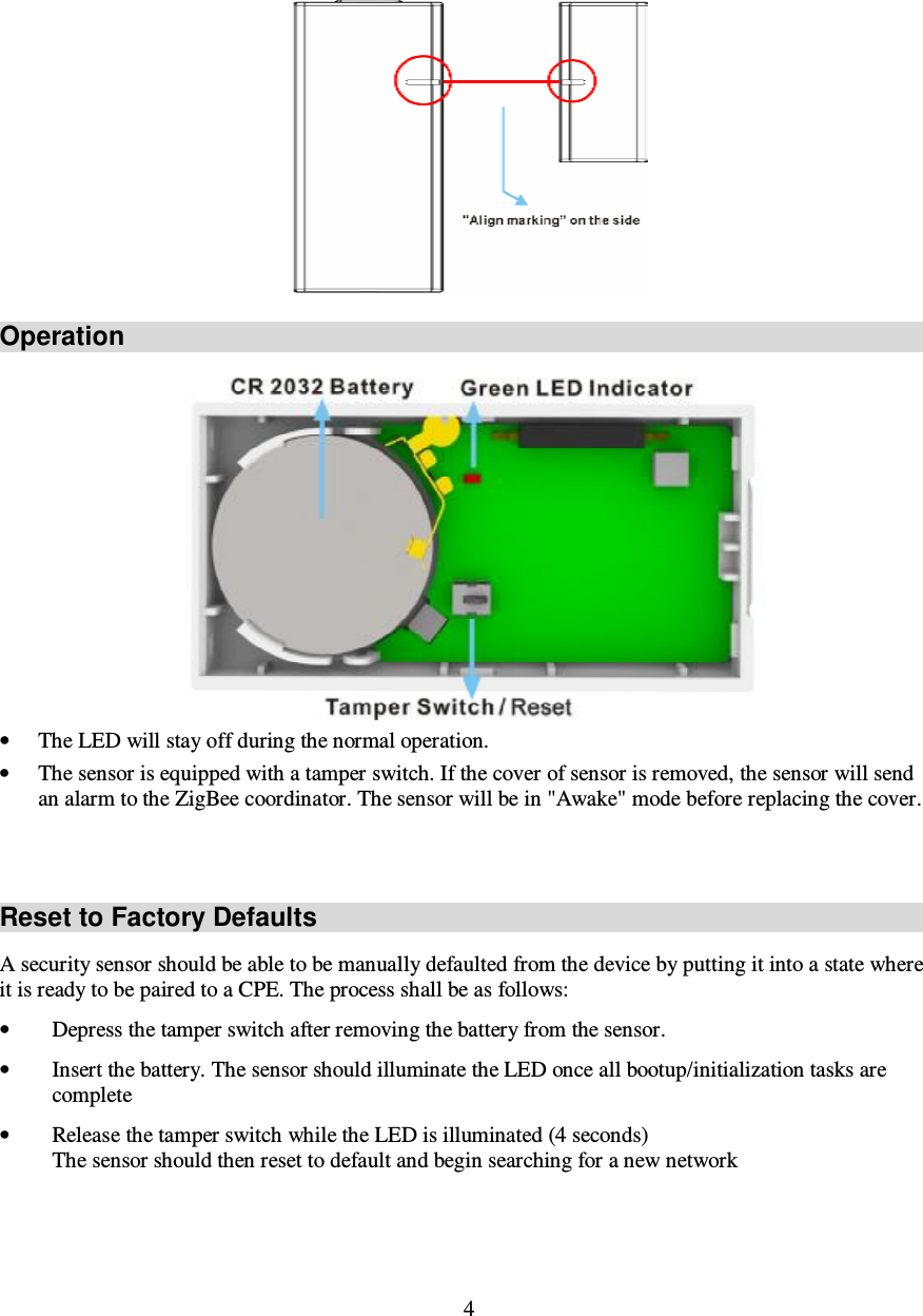 4   Operation  • The LED will stay off during the normal operation. • The sensor is equipped with a tamper switch. If the cover of sensor is removed, the sensor will send an alarm to the ZigBee coordinator. The sensor will be in &quot;Awake&quot; mode before replacing the cover.   Reset to Factory Defaults A security sensor should be able to be manually defaulted from the device by putting it into a state where it is ready to be paired to a CPE. The process shall be as follows: • Depress the tamper switch after removing the battery from the sensor. • Insert the battery. The sensor should illuminate the LED once all bootup/initialization tasks are complete  • Release the tamper switch while the LED is illuminated (4 seconds) The sensor should then reset to default and begin searching for a new network 