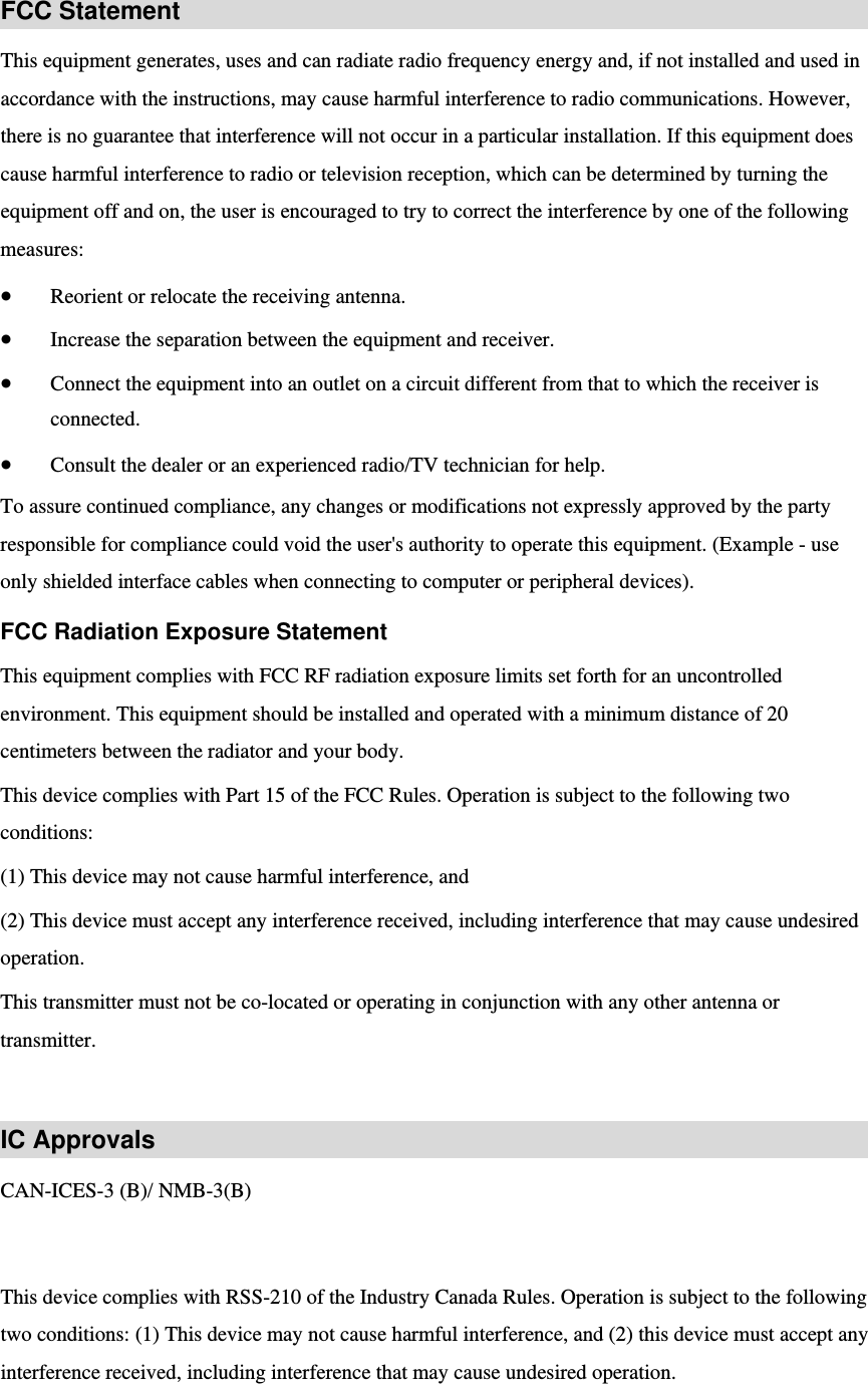 FCC Statement This equipment generates, uses and can radiate radio frequency energy and, if not installed and used in accordance with the instructions, may cause harmful interference to radio communications. However, there is no guarantee that interference will not occur in a particular installation. If this equipment does cause harmful interference to radio or television reception, which can be determined by turning the equipment off and on, the user is encouraged to try to correct the interference by one of the following measures:  Reorient or relocate the receiving antenna.  Increase the separation between the equipment and receiver.  Connect the equipment into an outlet on a circuit different from that to which the receiver is connected.  Consult the dealer or an experienced radio/TV technician for help. To assure continued compliance, any changes or modifications not expressly approved by the party responsible for compliance could void the user&apos;s authority to operate this equipment. (Example - use only shielded interface cables when connecting to computer or peripheral devices). FCC Radiation Exposure Statement This equipment complies with FCC RF radiation exposure limits set forth for an uncontrolled environment. This equipment should be installed and operated with a minimum distance of 20 centimeters between the radiator and your body. This device complies with Part 15 of the FCC Rules. Operation is subject to the following two conditions:  (1) This device may not cause harmful interference, and   (2) This device must accept any interference received, including interference that may cause undesired operation. This transmitter must not be co-located or operating in conjunction with any other antenna or transmitter.  IC Approvals CAN-ICES-3 (B)/ NMB-3(B)         This device complies with RSS-210 of the Industry Canada Rules. Operation is subject to the following two conditions: (1) This device may not cause harmful interference, and (2) this device must accept any interference received, including interference that may cause undesired operation.   