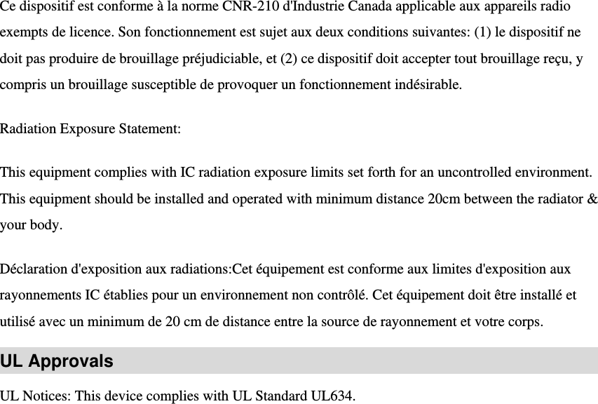 Ce dispositif est conforme à la norme CNR-210 d&apos;Industrie Canada applicable aux appareils radio exempts de licence. Son fonctionnement est sujet aux deux conditions suivantes: (1) le dispositif ne doit pas produire de brouillage préjudiciable, et (2) ce dispositif doit accepter tout brouillage reçu, y compris un brouillage susceptible de provoquer un fonctionnement indésirable.   Radiation Exposure Statement:   This equipment complies with IC radiation exposure limits set forth for an uncontrolled environment. This equipment should be installed and operated with minimum distance 20cm between the radiator &amp; your body.   Déclaration d&apos;exposition aux radiations:Cet équipement est conforme aux limites d&apos;exposition aux rayonnements IC établies pour un environnement non contrôlé. Cet équipement doit être installé et utilisé avec un minimum de 20 cm de distance entre la source de rayonnement et votre corps.   UL Approvals UL Notices: This device complies with UL Standard UL634. 