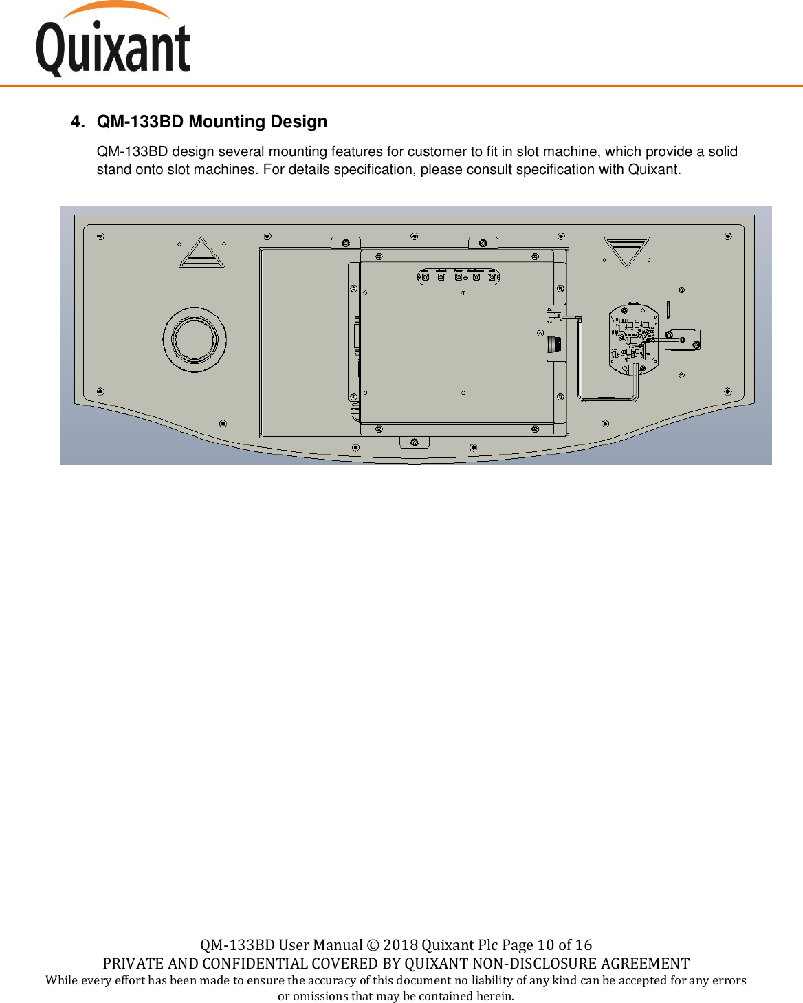    QM-133BD User Manual &copy;  2018 Quixant Plc Page 10 of 16 PRIVATE AND CONFIDENTIAL COVERED BY QUIXANT NON-DISCLOSURE AGREEMENT While every effort has been made to ensure the accuracy of this document no liability of any kind can be accepted for any errors or omissions that may be contained herein.    4. QM-133BD Mounting Design  QM-133BD design several mounting features for customer to fit in slot machine, which provide a solid stand onto slot machines. For details specification, please consult specification with Quixant.                  