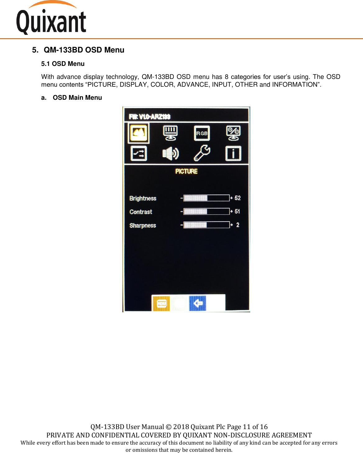    QM-133BD User Manual &copy;  2018 Quixant Plc Page 11 of 16 PRIVATE AND CONFIDENTIAL COVERED BY QUIXANT NON-DISCLOSURE AGREEMENT While every effort has been made to ensure the accuracy of this document no liability of any kind can be accepted for any errors or omissions that may be contained herein.    5. QM-133BD OSD Menu 5.1 OSD Menu With advance display technology, QM-133BD OSD menu has 8 categories for user&rsquo;s using. The OSD menu contents &ldquo;PICTURE, DISPLAY, COLOR, ADVANCE, INPUT, OTHER and INFORMATION&rdquo;. a.  OSD Main Menu          