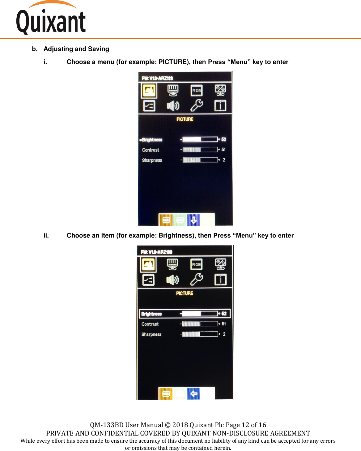   QM-133BD User Manual &copy;  2018 Quixant Plc Page 12 of 16 PRIVATE AND CONFIDENTIAL COVERED BY QUIXANT NON-DISCLOSURE AGREEMENT While every effort has been made to ensure the accuracy of this document no liability of any kind can be accepted for any errors or omissions that may be contained herein.    b.  Adjusting and Saving i.  Choose a menu (for example: PICTURE), then Press &ldquo;Menu&rdquo; key to enter   ii.  Choose an item (for example: Brightness), then Press &ldquo;Menu&rdquo; key to enter   