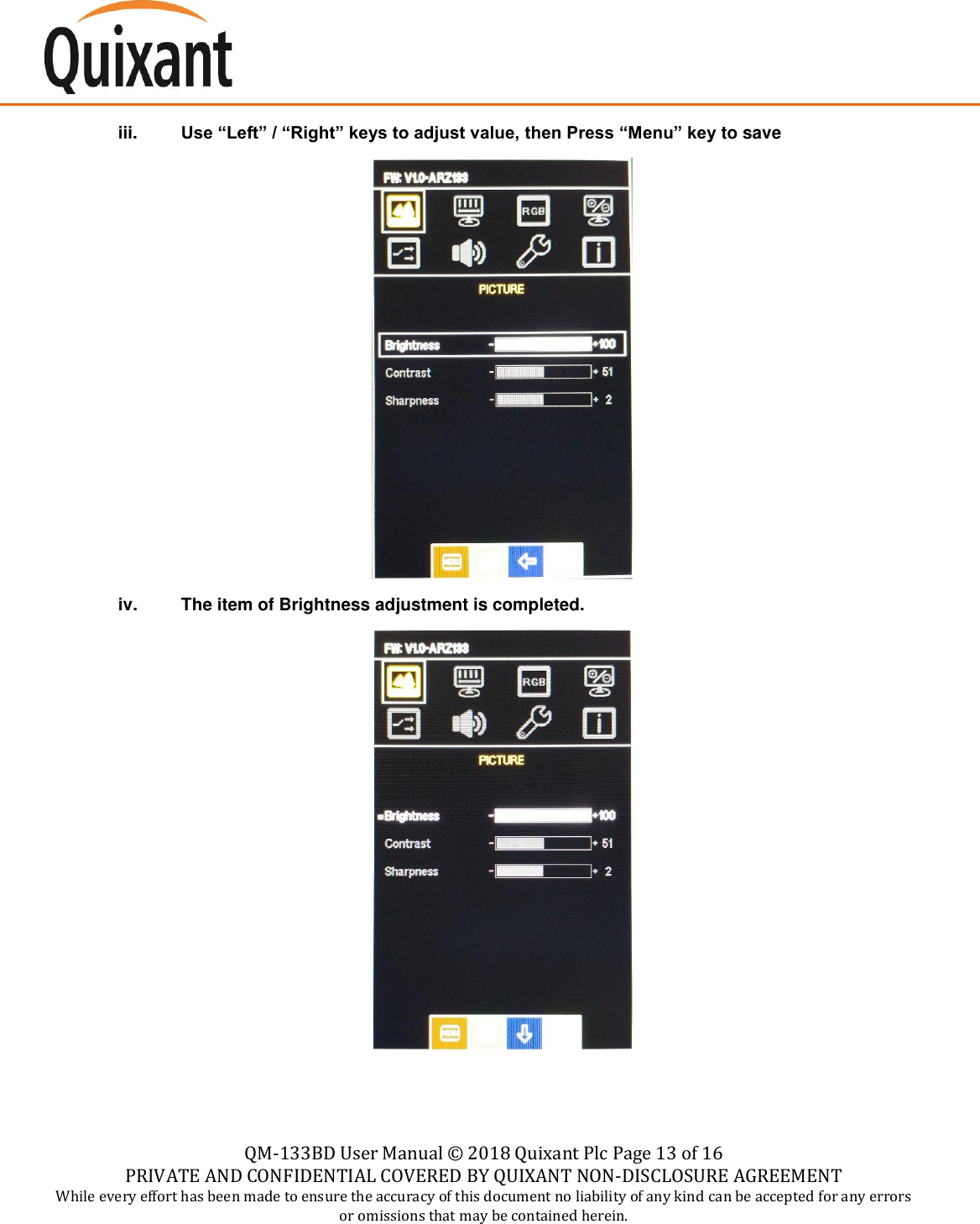    QM-133BD User Manual &copy;  2018 Quixant Plc Page 13 of 16 PRIVATE AND CONFIDENTIAL COVERED BY QUIXANT NON-DISCLOSURE AGREEMENT While every effort has been made to ensure the accuracy of this document no liability of any kind can be accepted for any errors or omissions that may be contained herein.    iii. Use &ldquo;Left&rdquo; / &ldquo;Right&rdquo; keys to adjust value, then Press &ldquo;Menu&rdquo; key to save  iv.  The item of Brightness adjustment is completed.    
