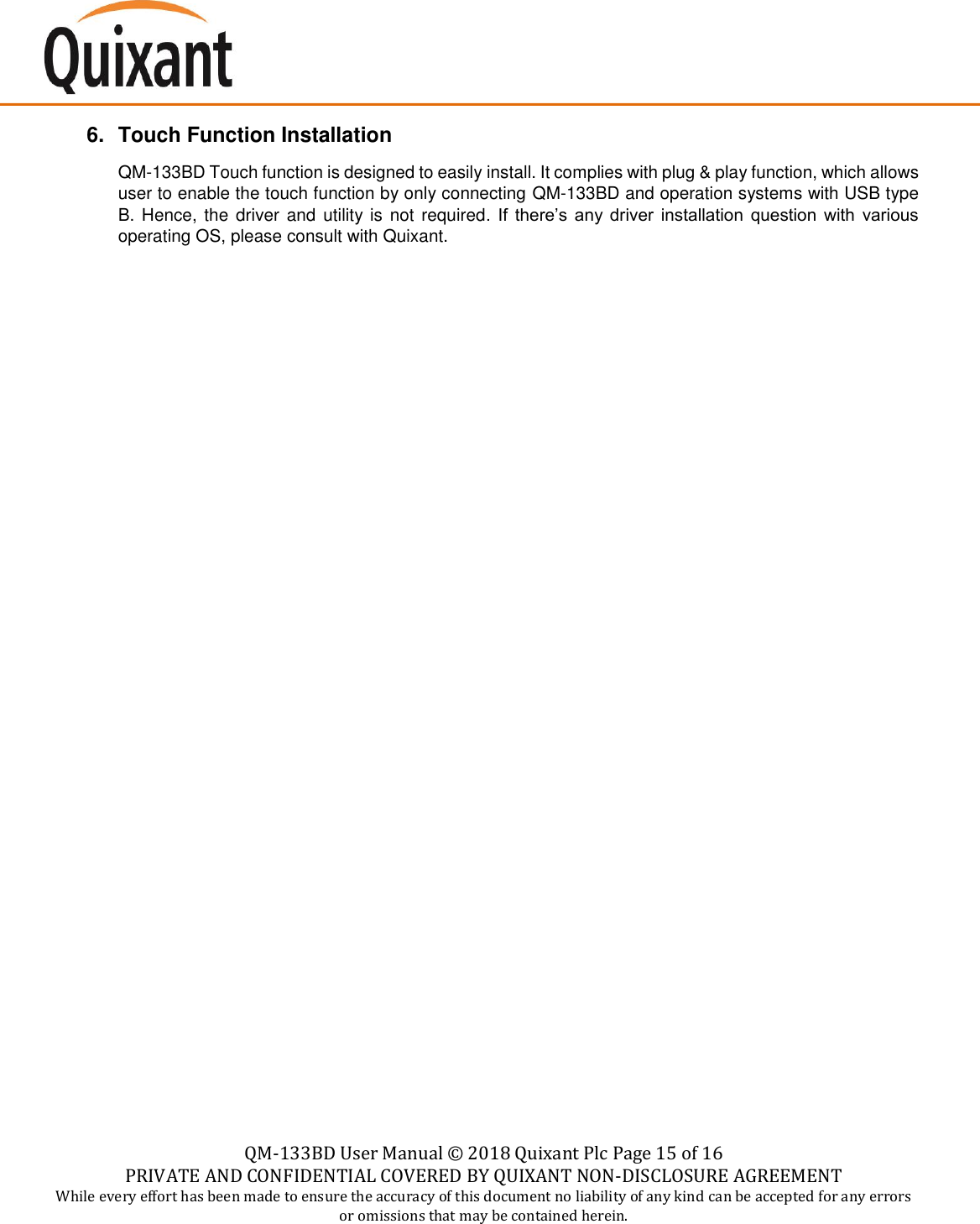    QM-133BD User Manual &copy;  2018 Quixant Plc Page 15 of 16 PRIVATE AND CONFIDENTIAL COVERED BY QUIXANT NON-DISCLOSURE AGREEMENT While every effort has been made to ensure the accuracy of this document no liability of any kind can be accepted for any errors or omissions that may be contained herein.    6.  Touch Function Installation QM-133BD Touch function is designed to easily install. It complies with plug &amp; play function, which allows user to enable the touch function by only connecting QM-133BD and operation systems with USB type B. Hence, the  driver and utility is not required.  If  there&rsquo;s  any  driver  installation  question  with  various operating OS, please consult with Quixant.                       