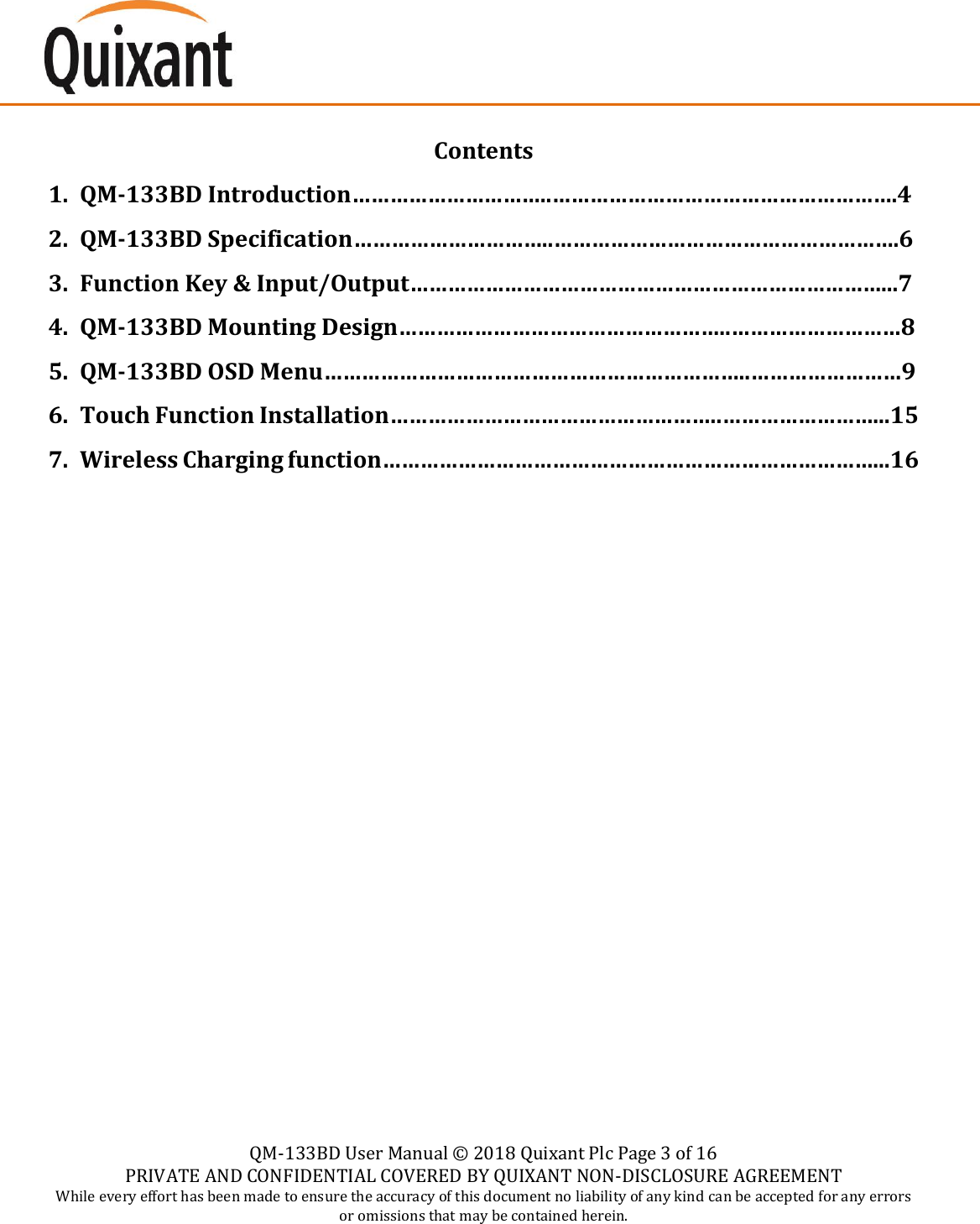    QM-133BD User Manual &copy;  2018 Quixant Plc Page 3 of 16 PRIVATE AND CONFIDENTIAL COVERED BY QUIXANT NON-DISCLOSURE AGREEMENT While every effort has been made to ensure the accuracy of this document no liability of any kind can be accepted for any errors or omissions that may be contained herein.    Contents 1. QM-133BD Introduction&hellip;&hellip;&hellip;&hellip;&hellip;&hellip;&hellip;&hellip;&hellip;&hellip;..&hellip;&hellip;&hellip;&hellip;&hellip;&hellip;&hellip;&hellip;&hellip;&hellip;&hellip;&hellip;&hellip;&hellip;&hellip;&hellip;&hellip;&hellip;.4 2. QM-133BD Specification&hellip;&hellip;&hellip;&hellip;&hellip;&hellip;&hellip;&hellip;&hellip;&hellip;..&hellip;&hellip;&hellip;&hellip;&hellip;&hellip;&hellip;&hellip;&hellip;&hellip;&hellip;&hellip;&hellip;&hellip;&hellip;&hellip;&hellip;&hellip;.6 3. Function Key &amp; Input/Output&hellip;&hellip;&hellip;&hellip;&hellip;&hellip;&hellip;&hellip;&hellip;&hellip;&hellip;&hellip;&hellip;&hellip;&hellip;&hellip;&hellip;&hellip;&hellip;&hellip;&hellip;&hellip;&hellip;&hellip;&hellip;...7 4. QM-133BD Mounting Design&hellip;&hellip;&hellip;&hellip;&hellip;&hellip;&hellip;&hellip;&hellip;&hellip;&hellip;&hellip;&hellip;&hellip;&hellip;&hellip;&hellip;..&hellip;&hellip;&hellip;&hellip;&hellip;&hellip;&hellip;&hellip;&hellip;8 5. QM-133BD OSD Menu&hellip;&hellip;&hellip;&hellip;&hellip;&hellip;&hellip;&hellip;&hellip;&hellip;&hellip;&hellip;&hellip;&hellip;&hellip;&hellip;&hellip;&hellip;&hellip;&hellip;&hellip;&hellip;..&hellip;&hellip;&hellip;&hellip;&hellip;&hellip;&hellip;&hellip;9 6. Touch Function Installation&hellip;&hellip;&hellip;&hellip;&hellip;&hellip;&hellip;&hellip;&hellip;&hellip;&hellip;&hellip;&hellip;&hellip;&hellip;&hellip;&hellip;..&hellip;&hellip;&hellip;&hellip;&hellip;&hellip;&hellip;&hellip;...15 7. Wireless Charging function&hellip;&hellip;&hellip;&hellip;&hellip;&hellip;&hellip;&hellip;&hellip;&hellip;&hellip;&hellip;&hellip;&hellip;&hellip;&hellip;&hellip;&hellip;&hellip;&hellip;&hellip;&hellip;&hellip;&hellip;&hellip;&hellip;...16    