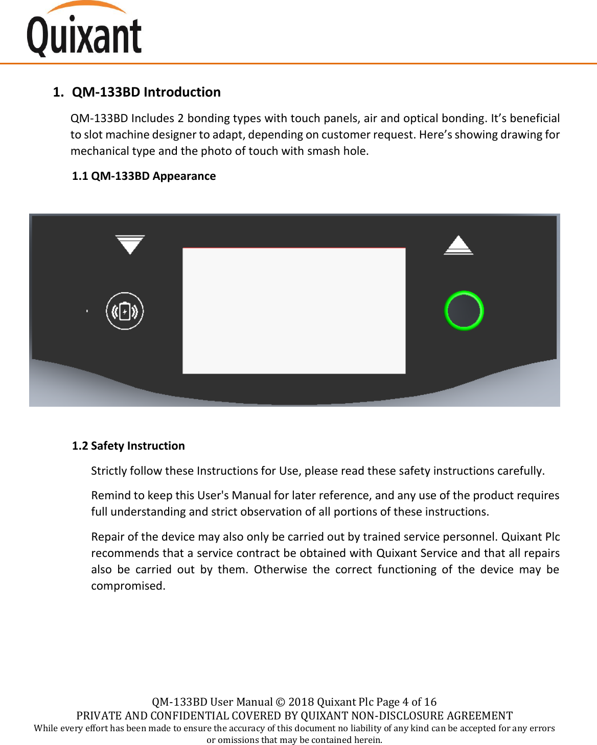    QM-133BD User Manual &copy;  2018 Quixant Plc Page 4 of 16 PRIVATE AND CONFIDENTIAL COVERED BY QUIXANT NON-DISCLOSURE AGREEMENT While every effort has been made to ensure the accuracy of this document no liability of any kind can be accepted for any errors or omissions that may be contained herein.    1. QM-133BD Introduction QM-133BD Includes 2 bonding types with touch panels, air and optical bonding. It&rsquo;s beneficial to slot machine designer to adapt, depending on customer request. Here&rsquo;s showing drawing for mechanical type and the photo of touch with smash hole. 1.1 QM-133BD Appearance    1.2 Safety Instruction Strictly follow these Instructions for Use, please read these safety instructions carefully. Remind to keep this User's Manual for later reference, and any use of the product requires full understanding and strict observation of all portions of these instructions. Repair of the device may also only be carried out by trained service personnel. Quixant Plc recommends that a service contract be obtained with Quixant Service and that all repairs also  be  carried  out  by  them.  Otherwise  the  correct  functioning  of  the  device  may  be compromised.    