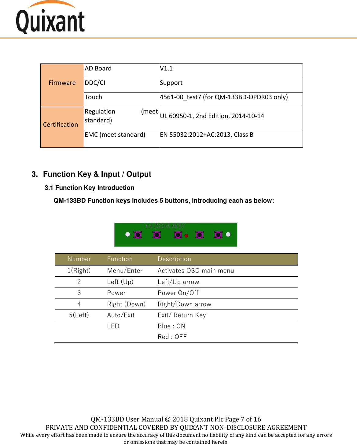    QM-133BD User Manual &copy;  2018 Quixant Plc Page 7 of 16 PRIVATE AND CONFIDENTIAL COVERED BY QUIXANT NON-DISCLOSURE AGREEMENT While every effort has been made to ensure the accuracy of this document no liability of any kind can be accepted for any errors or omissions that may be contained herein.       Firmware AD Board V1.1 DDC/CI Support Touch 4561-00_test7 (for QM-133BD-OPDR03 only)  Certification Regulation  (meet standard) UL 60950-1, 2nd Edition, 2014-10-14 EMC (meet standard) EN 55032:2012+AC:2013, Class B   3.  Function Key &amp; Input / Output 3.1 Function Key Introduction       QM-133BD Function keys includes 5 buttons, introducing each as below:   Number Function Description 1(Right) Menu/Enter Activates OSD main menu  2 Left (Up) Left/Up arrow 3 Power Power On/Off 4 Right (Down) Right/Down arrow 5(Left) Auto/Exit Exit/ Return Key  LED Blue : ON Red : OFF    