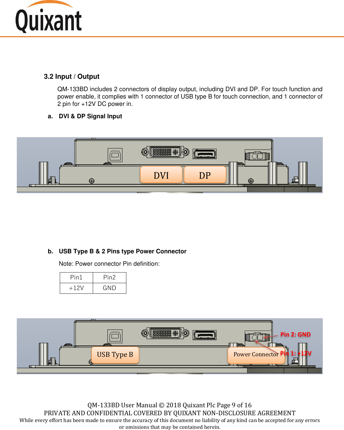    QM-133BD User Manual &copy;  2018 Quixant Plc Page 9 of 16 PRIVATE AND CONFIDENTIAL COVERED BY QUIXANT NON-DISCLOSURE AGREEMENT While every effort has been made to ensure the accuracy of this document no liability of any kind can be accepted for any errors or omissions that may be contained herein.     3.2 Input / Output QM-133BD includes 2 connectors of display output, including DVI and DP. For touch function and power enable, it complies with 1 connector of USB type B for touch connection, and 1 connector of 2 pin for +12V DC power in. a.  DVI &amp; DP Signal Input       b.  USB Type B &amp; 2 Pins type Power Connector Note: Power connector Pin definition: Pin1 Pin2 +12V GND       Pin 2: GND DVI DP USB Type B Power Connector Pin 1: +12V  