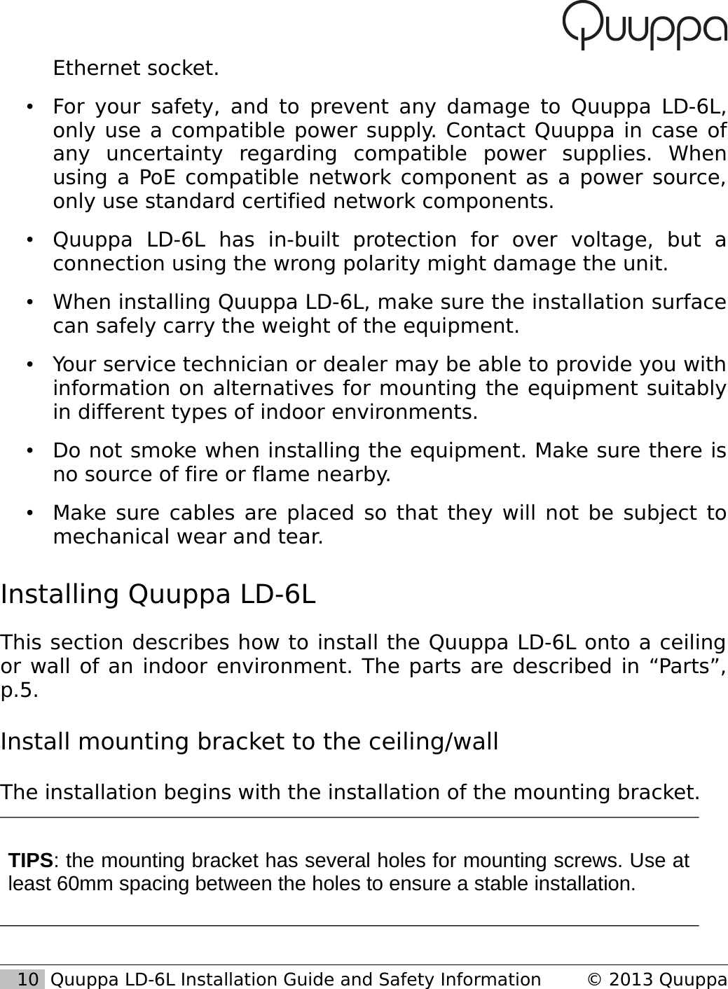 Ethernet socket. &bull;For your safety, and to prevent any damage to Quuppa LD-6L, only use a compatible power supply. Contact Quuppa in case of any   uncertainty   regarding   compatible   power   supplies.   When using a PoE compatible network component as a power source, only use standard certified network components.&bull;Quuppa   LD-6L   has   in-built   protection   for   over   voltage,   but   a connection using the wrong polarity might damage the unit.&bull;When installing Quuppa LD-6L, make sure the installation surface can safely carry the weight of the equipment.&bull;Your service technician or dealer may be able to provide you with information on alternatives for mounting the equipment suitably in different types of indoor environments.&bull;Do not smoke when installing the equipment. Make sure there is no source of fire or flame nearby.&bull;Make sure cables are placed so that they will not be subject to mechanical wear and tear.Installing Quuppa LD-6L This section describes how to install the Quuppa LD-6L onto a ceiling or wall of an indoor environment. The parts are described in &ldquo;Parts&rdquo;, p.5.Install mounting bracket to the ceiling/wallThe installation begins with the installation of the mounting bracket.TIPS: the mounting bracket has several holes for mounting screws. Use at least 60mm spacing between the holes to ensure a stable installation.   10  Quuppa LD-6L Installation Guide and Safety Information &copy; 2013 Quuppa