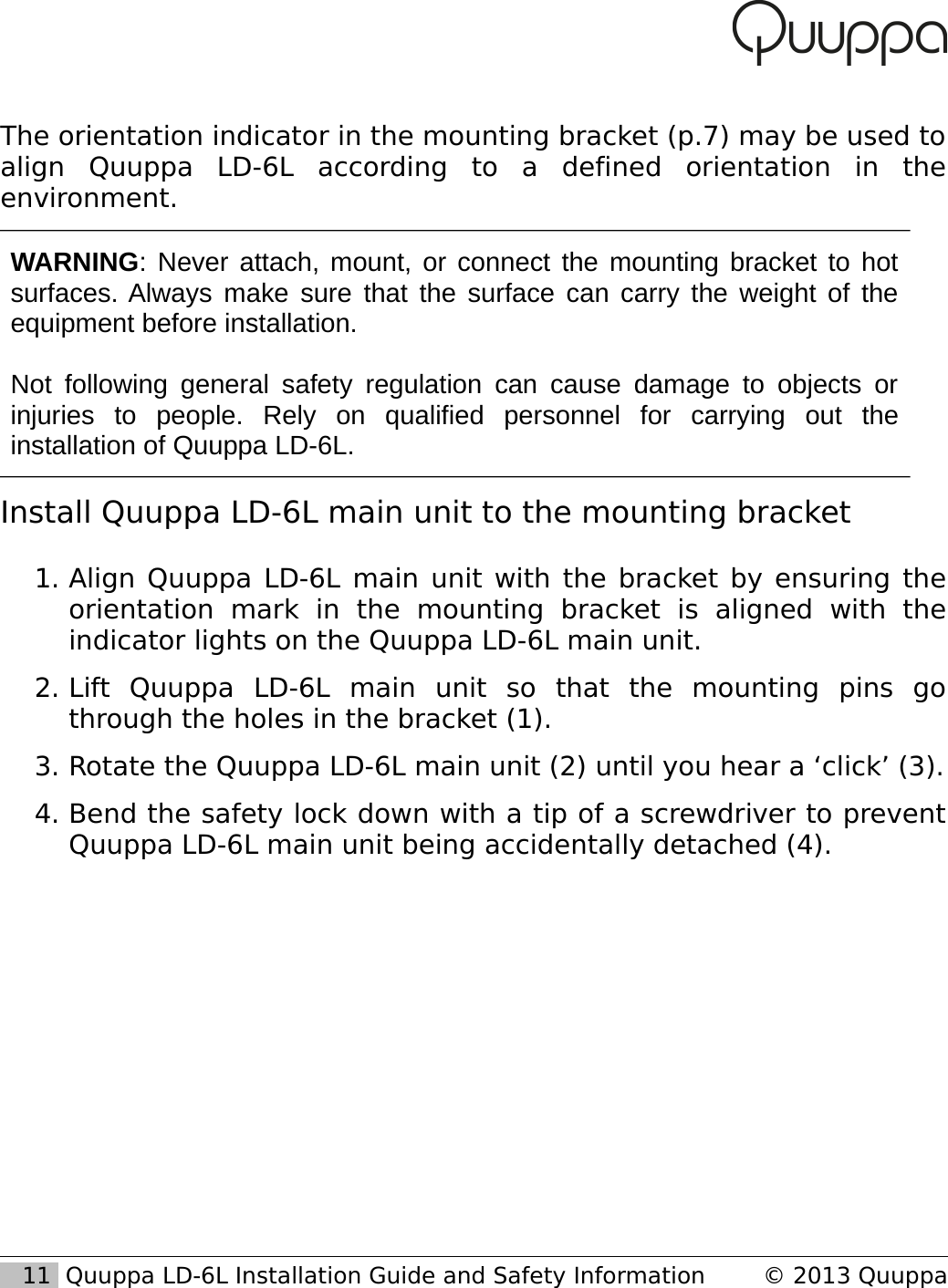The orientation indicator in the mounting bracket (p.7) may be used to align   Quuppa   LD-6L   according   to   a   defined   orientation   in   the environment.WARNING: Never attach, mount, or connect the mounting bracket to hot surfaces. Always make sure that the surface can carry the weight of the equipment before installation.Not following general safety  regulation can cause damage to objects or injuries   to   people.   Rely   on   qualified   personnel   for   carrying   out   the installation of Quuppa LD-6L.Install Quuppa LD-6L main unit to the mounting bracket1. Align Quuppa LD-6L main unit with the bracket by ensuring the orientation   mark   in   the   mounting   bracket   is   aligned   with   the indicator lights on the Quuppa LD-6L main unit.2. Lift   Quuppa   LD-6L   main   unit   so   that   the   mounting   pins   go through the holes in the bracket (1).3. Rotate the Quuppa LD-6L main unit (2) until you hear a &lsquo;click&rsquo; (3).4. Bend the safety lock down with a tip of a screwdriver to prevent Quuppa LD-6L main unit being accidentally detached (4).   11  Quuppa LD-6L Installation Guide and Safety Information &copy; 2013 Quuppa