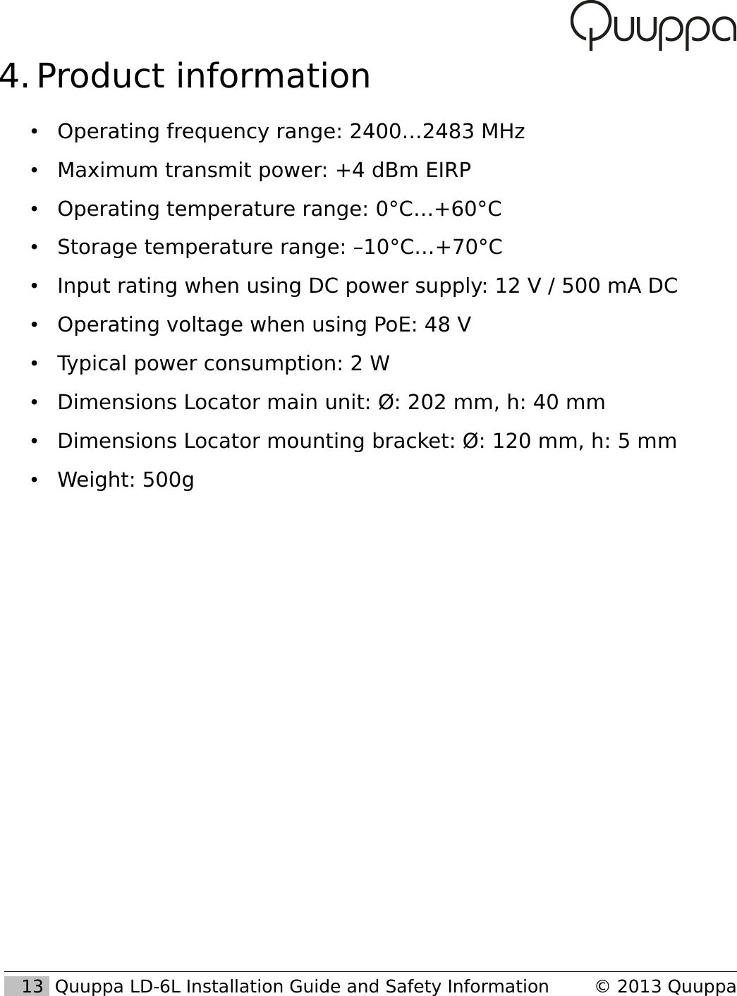  4. Product information&bull;Operating frequency range: 2400&hellip;2483 MHz&bull;Maximum transmit power: +4 dBm EIRP&bull;Operating temperature range: 0&deg;C&hellip;+60&deg;C&bull;Storage temperature range: &ndash;10&deg;C&hellip;+70&deg;C&bull;Input rating when using DC power supply: 12 V / 500 mA DC&bull;Operating voltage when using PoE: 48 V&bull;Typical power consumption: 2 W&bull;Dimensions Locator main unit: &Oslash;: 202 mm, h: 40 mm&bull;Dimensions Locator mounting bracket: &Oslash;: 120 mm, h: 5 mm&bull;Weight: 500g   13  Quuppa LD-6L Installation Guide and Safety Information &copy; 2013 Quuppa