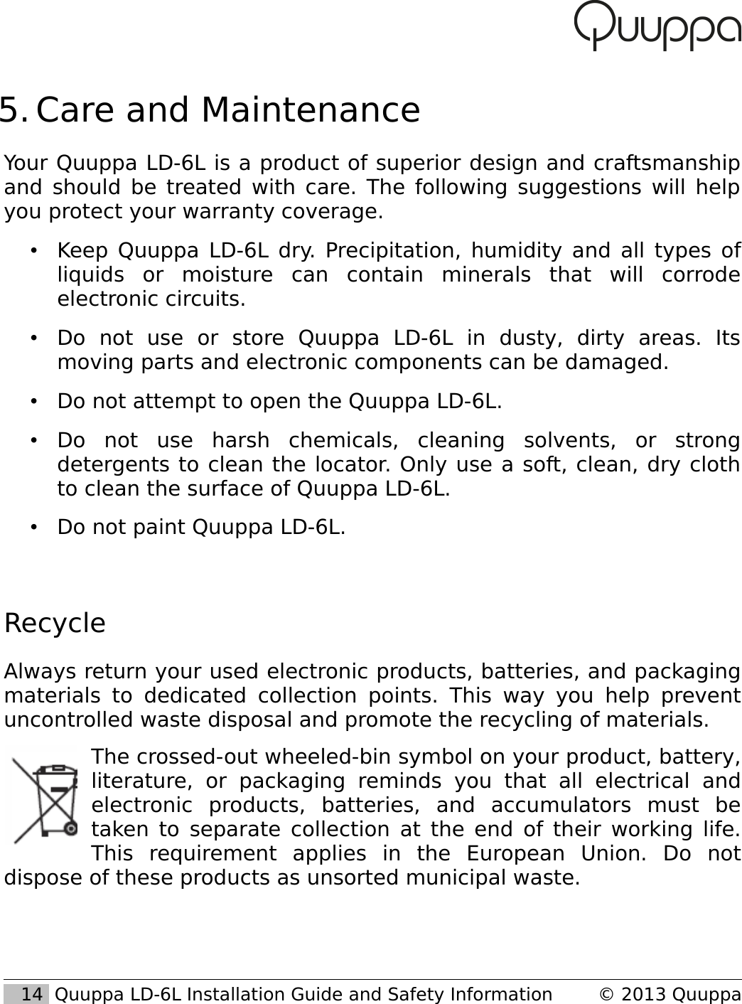  5. Care and MaintenanceYour Quuppa LD-6L is a product of superior design and craftsmanship and should be treated with care. The following suggestions will help you protect your warranty coverage.&bull;Keep Quuppa LD-6L dry. Precipitation, humidity and all types of liquids   or   moisture   can   contain   minerals   that   will   corrode electronic circuits.&bull;Do   not   use   or   store   Quuppa   LD-6L   in   dusty,   dirty   areas.   Its moving parts and electronic components can be damaged.&bull;Do not attempt to open the Quuppa LD-6L.&bull;Do   not   use   harsh   chemicals,   cleaning   solvents,   or   strong detergents to clean the locator. Only use a soft, clean, dry cloth to clean the surface of Quuppa LD-6L.&bull;Do not paint Quuppa LD-6L. RecycleAlways return your used electronic products, batteries, and packaging materials to  dedicated  collection  points. This way you help prevent uncontrolled waste disposal and promote the recycling of materials. The crossed-out wheeled-bin symbol on your product, battery, literature,   or   packaging   reminds   you   that   all   electrical   and electronic   products,   batteries,   and   accumulators   must   be taken to separate collection at the end of their working life. This   requirement   applies   in   the   European   Union.   Do   not dispose of these products as unsorted municipal waste.    14  Quuppa LD-6L Installation Guide and Safety Information &copy; 2013 Quuppa