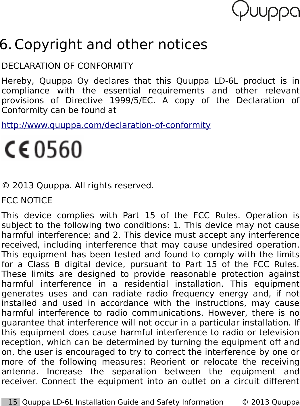  6. Copyright and other noticesDECLARATION OF CONFORMITYHereby,   Quuppa   Oy   declares   that   this   Quuppa   LD-6L   product   is   in compliance   with   the   essential   requirements   and   other   relevant provisions   of   Directive   1999/5/EC.   A   copy   of   the   Declaration   of Conformity can be found at http://www.quuppa.com/declaration-of-conformity&copy; 2013 Quuppa. All rights reserved.FCC NOTICEThis   device   complies   with   Part   15   of   the   FCC   Rules.   Operation   is subject to the following two conditions: 1. This device may not cause harmful interference; and 2. This device must accept any interference received, including interference that may cause undesired operation. This equipment has been tested and found to comply with the limits for a Class   B  digital device,  pursuant   to  Part  15   of the  FCC   Rules. These   limits   are designed  to   provide   reasonable  protection   against harmful   interference   in   a   residential   installation.   This   equipment generates uses   and  can   radiate radio   frequency  energy  and,  if  not installed   and   used   in   accordance   with   the   instructions,   may   cause harmful interference to radio communications. However, there is no guarantee that interference will not occur in a particular installation. If this equipment does cause harmful interference to radio or television reception, which can be determined by turning the equipment off and on, the user is encouraged to try to correct the interference by one or more   of   the   following   measures:   Reorient   or   relocate   the   receiving antenna.   Increase   the   separation   between   the   equipment   and receiver. Connect the equipment into an outlet on a circuit different    15  Quuppa LD-6L Installation Guide and Safety Information &copy; 2013 Quuppa
