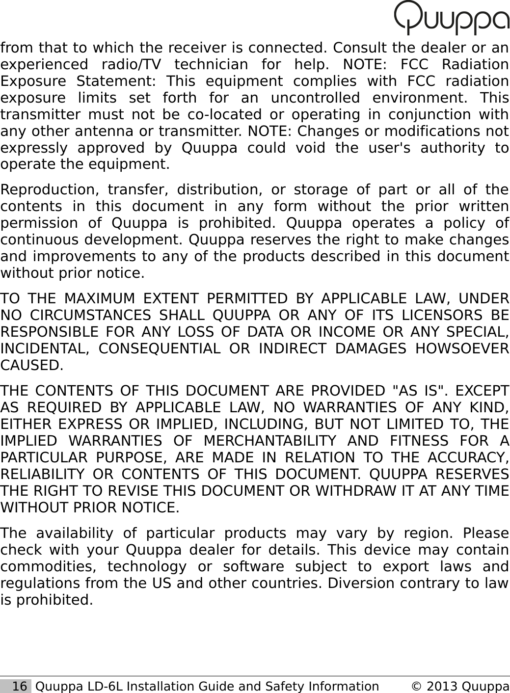 from that to which the receiver is connected. Consult the dealer or an experienced   radio/TV   technician   for   help.   NOTE:   FCC   Radiation Exposure   Statement:   This   equipment   complies   with   FCC   radiation exposure   limits   set   forth   for   an   uncontrolled   environment.   This transmitter must not be co-located or operating in conjunction with any other antenna or transmitter. NOTE: Changes or modifications not expressly   approved   by   Quuppa   could   void   the   user's   authority   to operate the equipment.Reproduction, transfer,  distribution,   or   storage   of   part   or   all   of   the contents   in   this   document   in   any   form   without   the   prior   written permission   of   Quuppa   is   prohibited.   Quuppa   operates   a   policy   of continuous development. Quuppa reserves the right to make changes and improvements to any of the products described in this document without prior notice. TO  THE MAXIMUM EXTENT PERMITTED BY  APPLICABLE LAW, UNDER NO  CIRCUMSTANCES  SHALL  QUUPPA  OR ANY OF ITS  LICENSORS  BE RESPONSIBLE FOR ANY LOSS OF DATA OR INCOME OR ANY SPECIAL, INCIDENTAL,   CONSEQUENTIAL   OR   INDIRECT   DAMAGES   HOWSOEVER CAUSED.THE CONTENTS OF THIS DOCUMENT ARE PROVIDED "AS IS". EXCEPT AS REQUIRED  BY APPLICABLE   LAW,   NO WARRANTIES   OF ANY  KIND, EITHER EXPRESS OR IMPLIED, INCLUDING, BUT NOT LIMITED TO, THE IMPLIED   WARRANTIES   OF   MERCHANTABILITY   AND   FITNESS   FOR   A PARTICULAR PURPOSE,  ARE MADE  IN RELATION   TO  THE ACCURACY, RELIABILITY OR CONTENTS  OF  THIS DOCUMENT. QUUPPA  RESERVES THE RIGHT TO REVISE THIS DOCUMENT OR WITHDRAW IT AT ANY TIME WITHOUT PRIOR NOTICE.The   availability   of   particular   products   may   vary   by   region.   Please check with your Quuppa dealer for details. This device may contain commodities,   technology   or   software   subject   to   export   laws   and regulations from the US and other countries. Diversion contrary to law is prohibited.   16  Quuppa LD-6L Installation Guide and Safety Information &copy; 2013 Quuppa