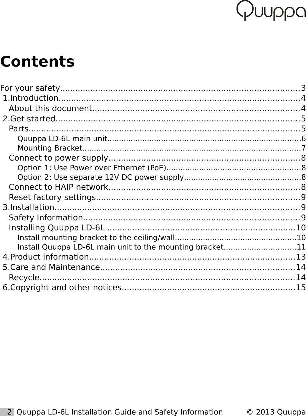 ContentsFor your safety...............................................................................................3 1.Introduction................................................................................................4About this document..................................................................................4 2.Get started.................................................................................................5Parts............................................................................................................5Quuppa LD-6L main unit...................................................................................6Mounting Bracket.............................................................................................7Connect to power supply............................................................................8Option 1: Use Power over Ethernet (PoE).........................................................8Option 2: Use separate 12V DC power supply..................................................8Connect to HAIP network............................................................................8Reset factory settings.................................................................................9 3.Installation.................................................................................................9Safety Information......................................................................................9Installing Quuppa LD-6L ...........................................................................10Install mounting bracket to the ceiling/wall....................................................10Install Quuppa LD-6L main unit to the mounting bracket...............................11 4.Product information..................................................................................13 5.Care and Maintenance.............................................................................14Recycle.....................................................................................................14 6.Copyright and other notices.....................................................................15   2  Quuppa LD-6L Installation Guide and Safety Information  &copy; 2013 Quuppa