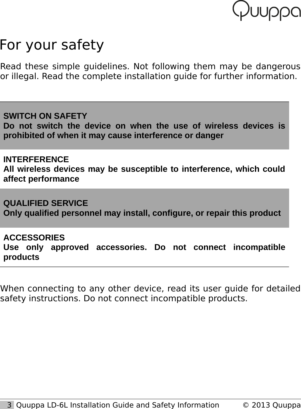 For your safetyRead these simple guidelines. Not following them may be dangerous or illegal. Read the complete installation guide for further information.SWITCH ON SAFETYDo   not   switch   the   device   on   when   the   use   of   wireless   devices   is prohibited of when it may cause interference or dangerINTERFERENCEAll wireless devices may be susceptible to interference, which could affect performanceQUALIFIED SERVICEOnly qualified personnel may install, configure, or repair this productACCESSORIESUse   only   approved   accessories.   Do   not   connect   incompatible productsWhen connecting to any other device, read its user guide for detailed safety instructions. Do not connect incompatible products.   3  Quuppa LD-6L Installation Guide and Safety Information &copy; 2013 Quuppa