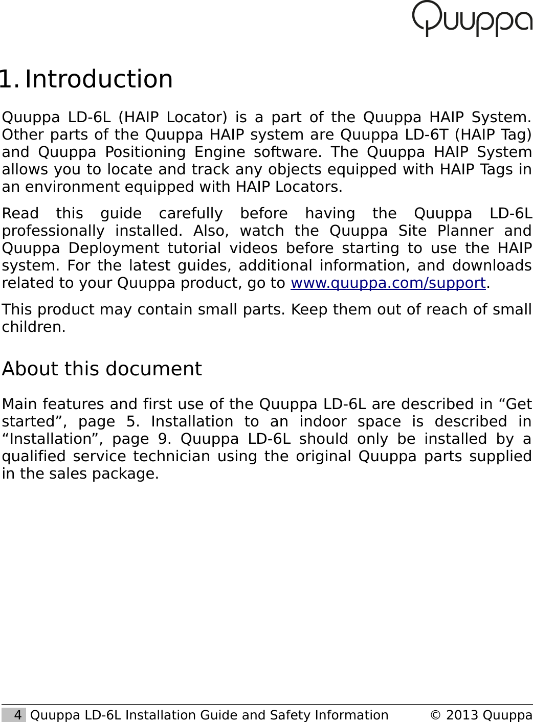  1. IntroductionQuuppa LD-6L (HAIP Locator) is a part of the Quuppa HAIP System. Other parts of the Quuppa HAIP system are Quuppa LD-6T (HAIP Tag) and Quuppa Positioning Engine  software.   The  Quuppa HAIP  System allows you to locate and track any objects equipped with HAIP Tags in an environment equipped with HAIP Locators.Read   this   guide   carefully   before   having   the   Quuppa   LD-6L professionally   installed.   Also,   watch   the   Quuppa   Site   Planner   and Quuppa  Deployment  tutorial videos before starting  to use the HAIP system. For the latest guides, additional information, and downloads related to your Quuppa product, go to www.quuppa.com/support.This product may contain small parts. Keep them out of reach of small children.About this documentMain features and first use of the Quuppa LD-6L are described in &ldquo;Get started&rdquo;,   page   5.   Installation   to   an   indoor   space   is   described   in &ldquo;Installation&rdquo;,   page   9.   Quuppa  LD-6L   should   only   be   installed   by   a qualified service technician using the original Quuppa parts supplied in the sales package.   4  Quuppa LD-6L Installation Guide and Safety Information &copy; 2013 Quuppa