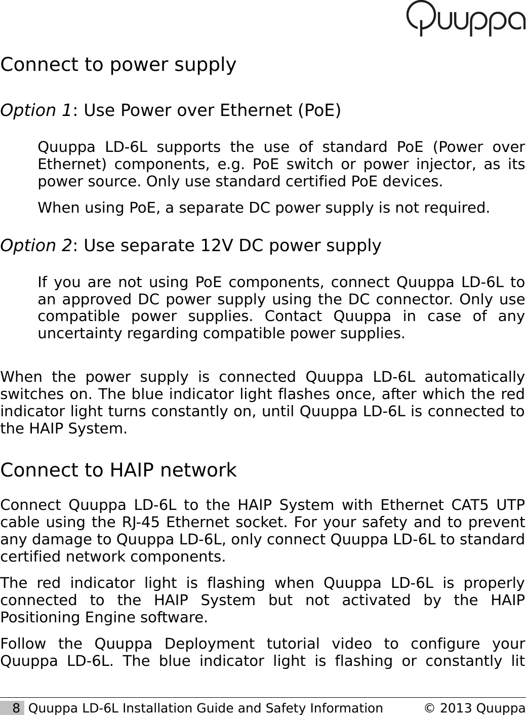 Connect to power supplyOption 1: Use Power over Ethernet (PoE)Quuppa   LD-6L   supports   the   use   of   standard   PoE   (Power   over Ethernet) components, e.g. PoE switch or power injector, as its power source. Only use standard certified PoE devices.When using PoE, a separate DC power supply is not required.Option 2: Use separate 12V DC power supplyIf you are not using PoE components, connect Quuppa LD-6L to an approved DC power supply using the DC connector. Only use compatible   power   supplies.   Contact   Quuppa   in   case   of   any uncertainty regarding compatible power supplies.When   the   power   supply   is   connected   Quuppa   LD-6L   automatically switches on. The blue indicator light flashes once, after which the red indicator light turns constantly on, until Quuppa LD-6L is connected to the HAIP System.Connect to HAIP networkConnect Quuppa LD-6L to the HAIP System with Ethernet CAT5 UTP cable using the RJ-45 Ethernet socket. For your safety and to prevent any damage to Quuppa LD-6L, only connect Quuppa LD-6L to standard certified network components.The   red   indicator   light   is   flashing   when   Quuppa   LD-6L   is   properly connected   to   the   HAIP   System   but   not   activated   by   the   HAIP Positioning Engine software.Follow   the   Quuppa   Deployment   tutorial   video   to   configure   your Quuppa   LD-6L.   The   blue   indicator   light   is   flashing   or   constantly   lit    8  Quuppa LD-6L Installation Guide and Safety Information &copy; 2013 Quuppa