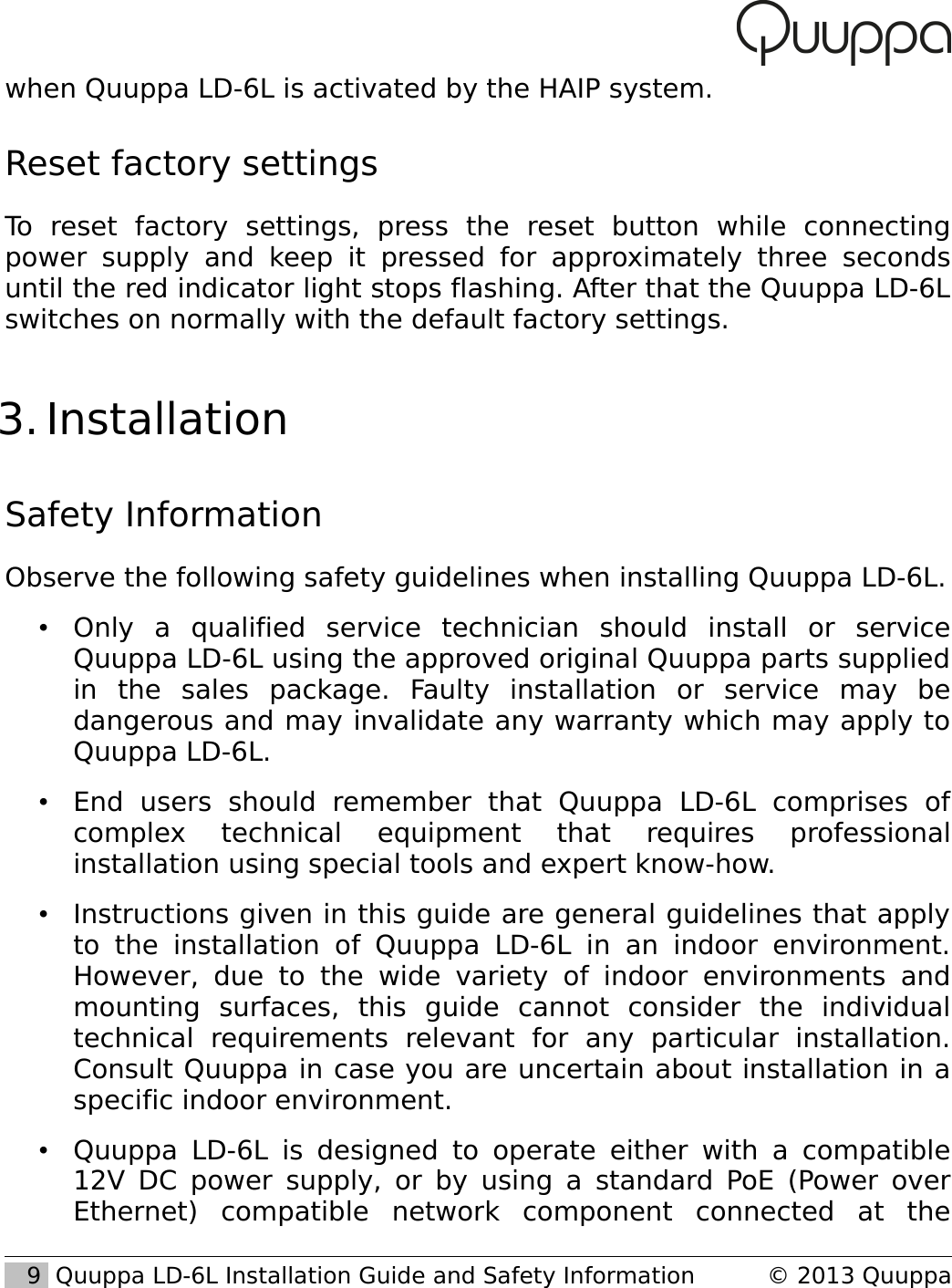 when Quuppa LD-6L is activated by the HAIP system.Reset factory settingsTo   reset   factory   settings,   press   the   reset   button   while   connecting power  supply and  keep  it pressed   for  approximately  three seconds until the red indicator light stops flashing. After that the Quuppa LD-6L switches on normally with the default factory settings.  3. InstallationSafety InformationObserve the following safety guidelines when installing Quuppa LD-6L.&bull;Only   a   qualified   service   technician   should   install   or   service Quuppa LD-6L using the approved original Quuppa parts supplied in   the   sales   package.   Faulty   installation   or   service   may   be dangerous and may invalidate any warranty which may apply to Quuppa LD-6L.&bull;End   users   should   remember   that   Quuppa   LD-6L   comprises   of complex   technical   equipment   that   requires   professional installation using special tools and expert know-how.&bull;Instructions given in this guide are general guidelines that apply to the installation  of  Quuppa   LD-6L   in  an indoor environment. However, due to   the   wide variety  of   indoor environments   and mounting   surfaces,   this   guide   cannot   consider   the   individual technical   requirements   relevant   for   any   particular   installation. Consult Quuppa in case you are uncertain about installation in a specific indoor environment.&bull;Quuppa LD-6L is designed to operate either with a compatible 12V DC power supply, or by using a standard PoE (Power over Ethernet)   compatible   network   component   connected   at   the    9  Quuppa LD-6L Installation Guide and Safety Information &copy; 2013 Quuppa