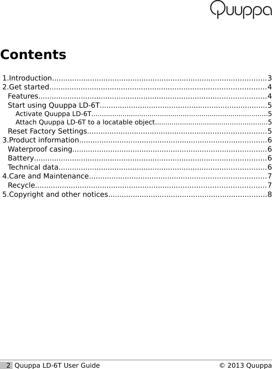 Contents 1.Introduction................................................................................................3 2.Get started.................................................................................................4Features......................................................................................................4Start using Quuppa LD-6T...........................................................................5Activate Quuppa LD-6T.....................................................................................5Attach Quuppa LD-6T to a locatable object......................................................5Reset Factory Settings................................................................................5 3.Product information....................................................................................6Waterproof casing.......................................................................................6Battery........................................................................................................6Technical data.............................................................................................6 4.Care and Maintenance...............................................................................7Recycle.......................................................................................................7 5.Copyright and other notices.......................................................................8   2  Quuppa LD-6T User Guide &copy; 2013 Quuppa