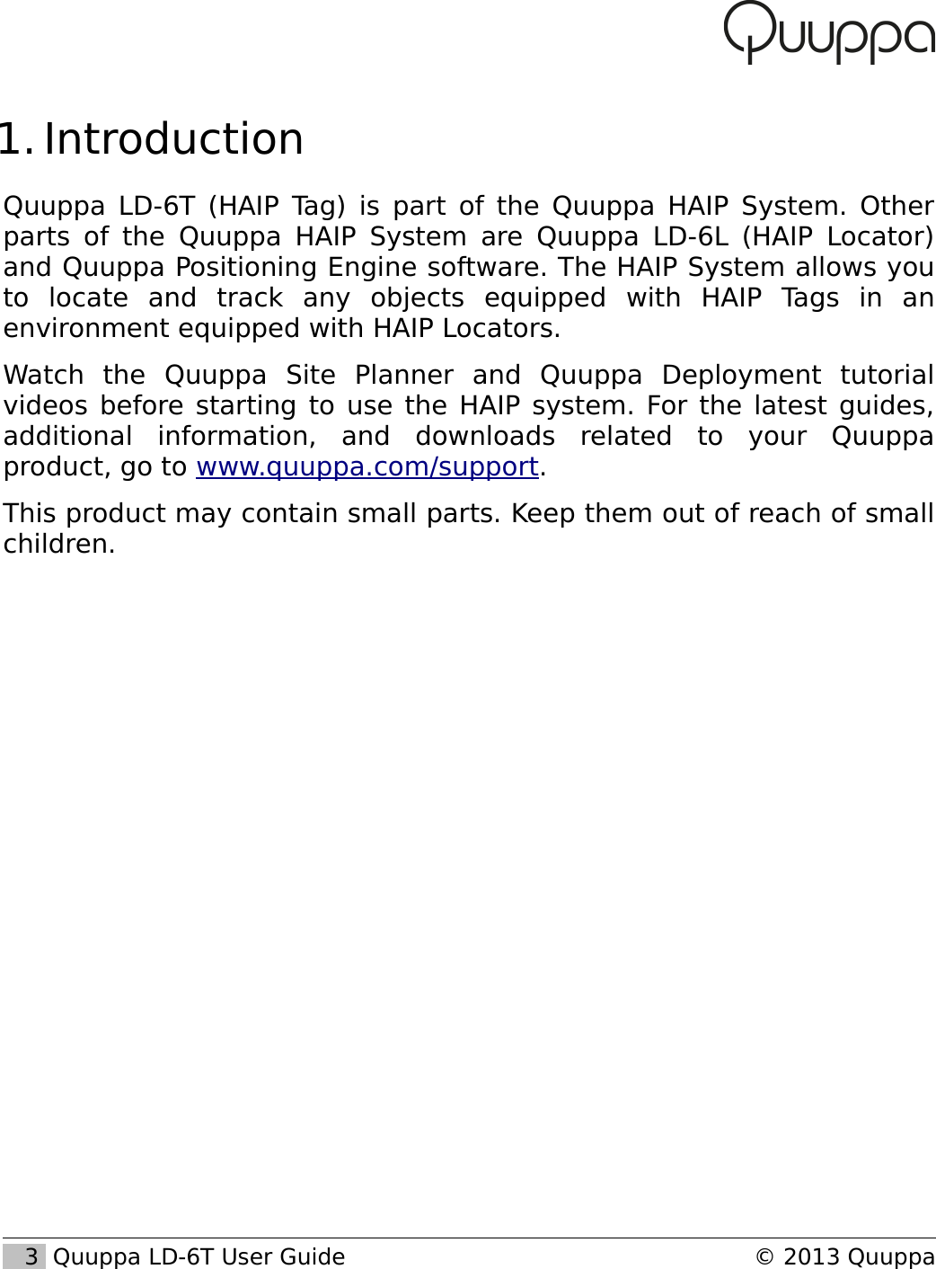  1. IntroductionQuuppa LD-6T (HAIP Tag) is part of the Quuppa HAIP System. Other parts of the Quuppa HAIP System are Quuppa LD-6L (HAIP Locator) and Quuppa Positioning Engine software. The HAIP System allows you to   locate   and   track   any   objects   equipped   with   HAIP   Tags   in   an environment equipped with HAIP Locators.Watch   the   Quuppa   Site   Planner   and   Quuppa   Deployment   tutorial videos before starting to use the HAIP system. For the latest guides, additional   information,   and   downloads   related   to   your   Quuppa product, go to www.quuppa.com/support.This product may contain small parts. Keep them out of reach of small children.   3  Quuppa LD-6T User Guide &copy; 2013 Quuppa