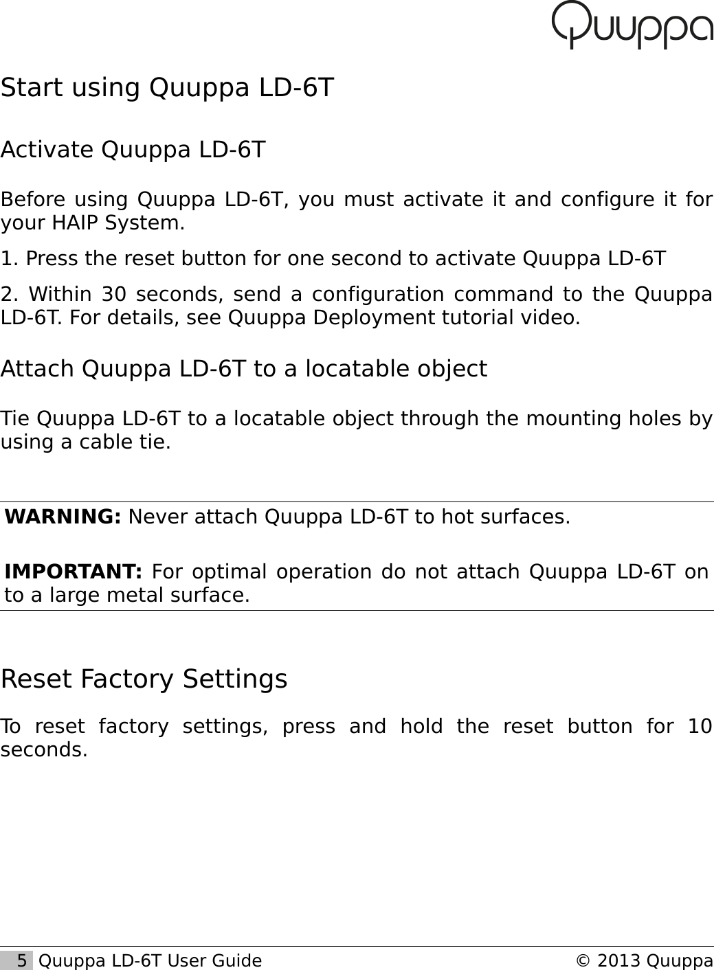 Start using Quuppa LD-6TActivate Quuppa LD-6TBefore using Quuppa LD-6T, you must activate it and configure it for your HAIP System.1. Press the reset button for one second to activate Quuppa LD-6T2. Within 30 seconds, send a configuration command to the Quuppa LD-6T. For details, see Quuppa Deployment tutorial video.Attach Quuppa LD-6T to a locatable objectTie Quuppa LD-6T to a locatable object through the mounting holes by using a cable tie.WARNING: Never attach Quuppa LD-6T to hot surfaces.IMPORTANT: For optimal operation do not attach Quuppa LD-6T on to a large metal surface.Reset Factory SettingsTo   reset   factory   settings,   press   and   hold   the   reset   button   for   10 seconds.   5  Quuppa LD-6T User Guide &copy; 2013 Quuppa