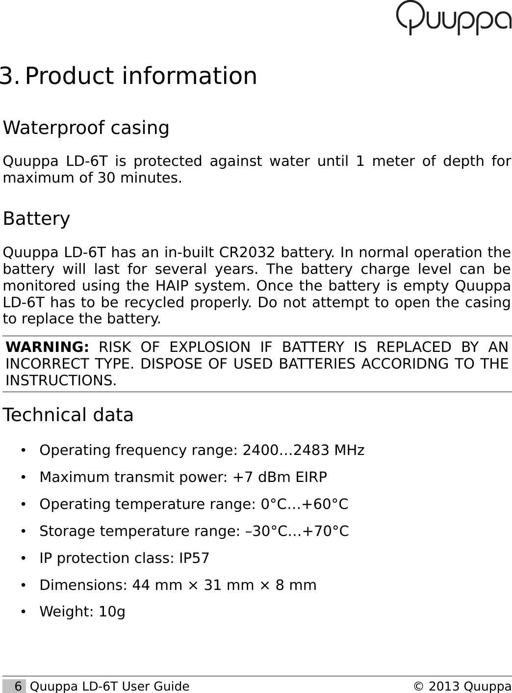  3. Product informationWaterproof casingQuuppa LD-6T is protected against water until 1 meter of depth for maximum of 30 minutes.BatteryQuuppa LD-6T has an in-built CR2032 battery. In normal operation the battery will last for several years. The battery  charge level can be monitored using the HAIP system. Once the battery is empty Quuppa LD-6T has to be recycled properly. Do not attempt to open the casing to replace the battery.WARNING:  RISK   OF   EXPLOSION   IF   BATTERY   IS   REPLACED   BY   AN INCORRECT TYPE. DISPOSE OF USED BATTERIES ACCORIDNG TO THE INSTRUCTIONS.Technical data&bull;Operating frequency range: 2400&hellip;2483 MHz&bull;Maximum transmit power: +7 dBm EIRP&bull;Operating temperature range: 0&deg;C&hellip;+60&deg;C&bull;Storage temperature range: &ndash;30&deg;C&hellip;+70&deg;C&bull;IP protection class: IP57&bull;Dimensions: 44 mm &times; 31 mm &times; 8 mm&bull;Weight: 10g   6  Quuppa LD-6T User Guide &copy; 2013 Quuppa