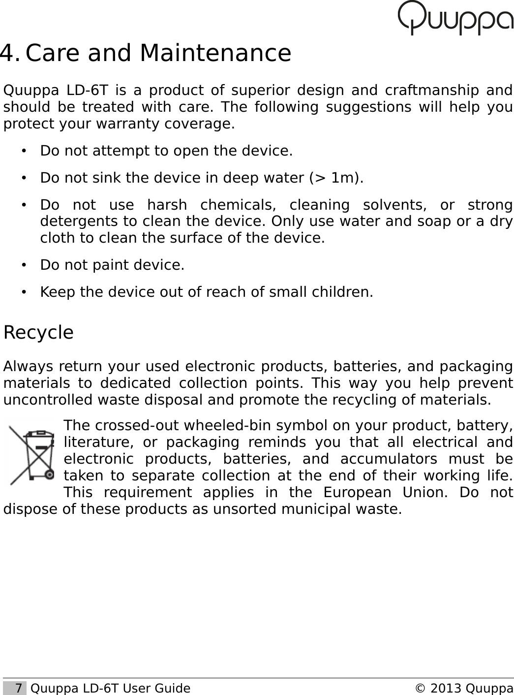  4. Care and MaintenanceQuuppa LD-6T is a product of superior design and craftmanship and should be treated with care. The following suggestions will help you protect your warranty coverage.&bull;Do not attempt to open the device.&bull;Do not sink the device in deep water (> 1m).&bull;Do   not   use   harsh   chemicals,   cleaning   solvents,   or   strong detergents to clean the device. Only use water and soap or a dry cloth to clean the surface of the device.&bull;Do not paint device.&bull;Keep the device out of reach of small children.RecycleAlways return your used electronic products, batteries, and packaging materials to  dedicated collection points. This  way you help prevent uncontrolled waste disposal and promote the recycling of materials. The crossed-out wheeled-bin symbol on your product, battery, literature,   or   packaging   reminds   you   that   all   electrical   and electronic   products,   batteries,   and   accumulators   must   be taken to separate collection at the end of their working life. This   requirement   applies   in   the   European   Union.   Do   not dispose of these products as unsorted municipal waste.    7  Quuppa LD-6T User Guide &copy; 2013 Quuppa