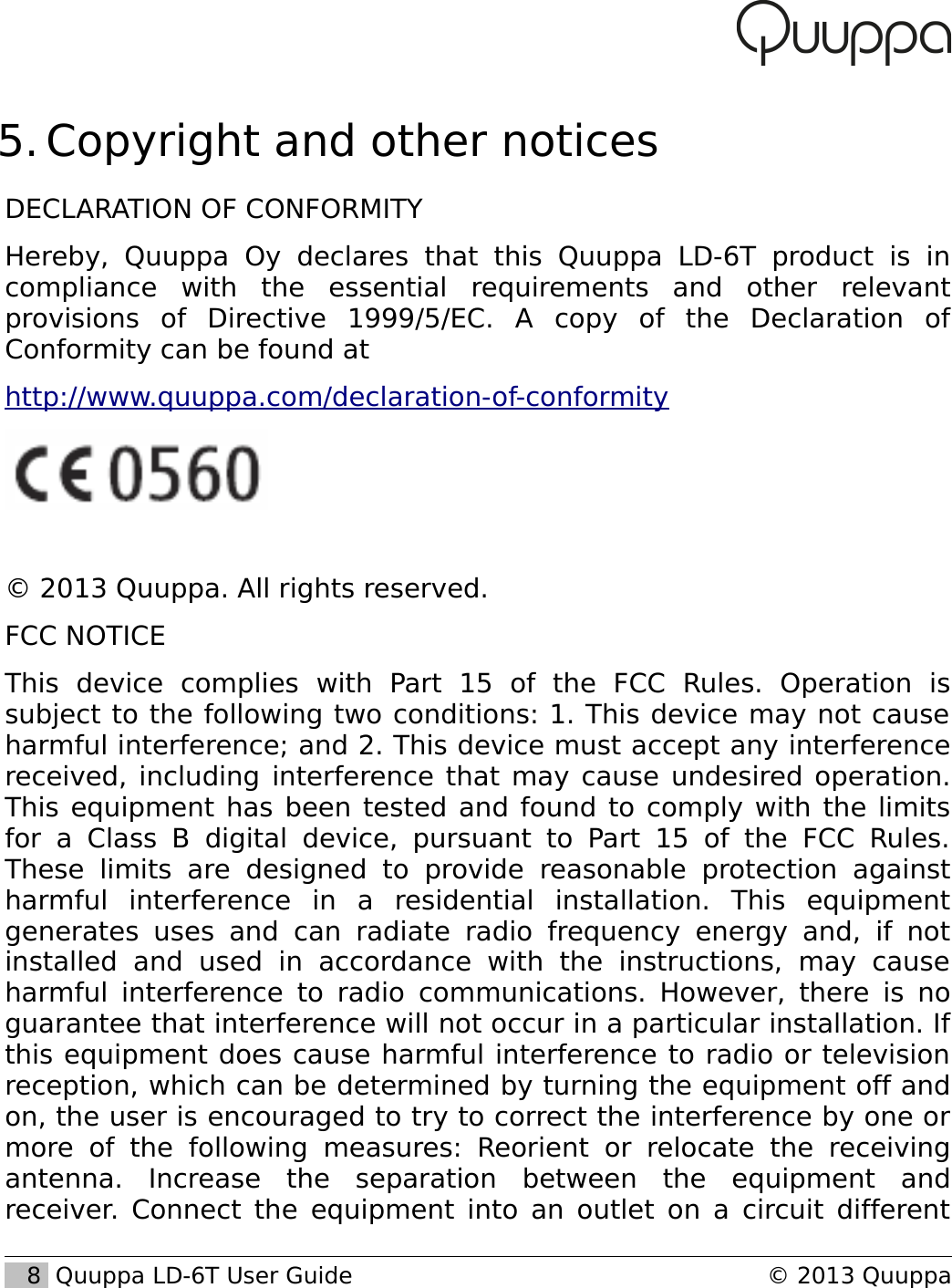  5. Copyright and other noticesDECLARATION OF CONFORMITYHereby,   Quuppa   Oy   declares  that   this   Quuppa   LD-6T   product   is   in compliance   with   the   essential   requirements   and   other   relevant provisions   of   Directive   1999/5/EC.   A   copy   of   the   Declaration   of Conformity can be found at http://www.quuppa.com/declaration-of-conformity&copy; 2013 Quuppa. All rights reserved.FCC NOTICEThis   device   complies   with   Part   15   of   the   FCC   Rules.   Operation   is subject to the following two conditions: 1. This device may not cause harmful interference; and 2. This device must accept any interference received, including interference that may cause undesired operation. This equipment has been tested and found to comply with the limits for  a  Class  B   digital  device, pursuant  to  Part   15 of  the FCC   Rules. These   limits   are   designed   to   provide   reasonable  protection   against harmful   interference   in   a   residential   installation.   This   equipment generates uses  and   can   radiate radio  frequency energy and,   if   not installed   and   used   in   accordance   with   the   instructions,   may   cause harmful interference to radio communications. However, there is no guarantee that interference will not occur in a particular installation. If this equipment does cause harmful interference to radio or television reception, which can be determined by turning the equipment off and on, the user is encouraged to try to correct the interference by one or more   of   the   following   measures:   Reorient   or   relocate   the   receiving antenna.   Increase   the   separation   between   the   equipment   and receiver. Connect the equipment into an outlet on a circuit different    8  Quuppa LD-6T User Guide &copy; 2013 Quuppa
