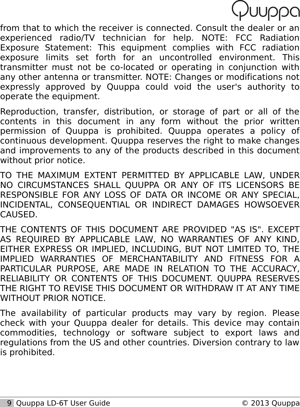 from that to which the receiver is connected. Consult the dealer or an experienced   radio/TV   technician   for   help.   NOTE:   FCC   Radiation Exposure   Statement:   This   equipment   complies   with   FCC   radiation exposure   limits   set   forth   for   an   uncontrolled   environment.   This transmitter must not be co-located or operating in conjunction with any other antenna or transmitter. NOTE: Changes or modifications not expressly   approved   by   Quuppa   could   void   the   user's   authority   to operate the equipment.Reproduction,   transfer,   distribution,   or   storage   of  part   or   all   of   the contents   in   this   document   in   any   form   without   the   prior   written permission   of   Quuppa   is   prohibited.   Quuppa   operates   a   policy   of continuous development. Quuppa reserves the right to make changes and improvements to any of the products described in this document without prior notice. TO THE MAXIMUM EXTENT PERMITTED BY APPLICABLE  LAW, UNDER NO CIRCUMSTANCES   SHALL   QUUPPA OR ANY OF ITS LICENSORS BE RESPONSIBLE FOR ANY LOSS OF DATA OR INCOME OR ANY SPECIAL, INCIDENTAL,   CONSEQUENTIAL   OR   INDIRECT   DAMAGES   HOWSOEVER CAUSED.THE CONTENTS OF THIS DOCUMENT ARE PROVIDED "AS IS". EXCEPT AS  REQUIRED   BY  APPLICABLE LAW, NO  WARRANTIES  OF  ANY   KIND, EITHER EXPRESS OR IMPLIED, INCLUDING, BUT NOT LIMITED TO, THE IMPLIED   WARRANTIES   OF   MERCHANTABILITY   AND   FITNESS   FOR   A PARTICULAR   PURPOSE, ARE MADE IN  RELATION   TO THE ACCURACY, RELIABILITY OR CONTENTS OF  THIS DOCUMENT. QUUPPA   RESERVES THE RIGHT TO REVISE THIS DOCUMENT OR WITHDRAW IT AT ANY TIME WITHOUT PRIOR NOTICE.The   availability   of   particular   products   may   vary   by   region.   Please check with your Quuppa dealer for details. This device may contain commodities,   technology   or   software   subject   to   export   laws   and regulations from the US and other countries. Diversion contrary to law is prohibited.   9  Quuppa LD-6T User Guide &copy; 2013 Quuppa