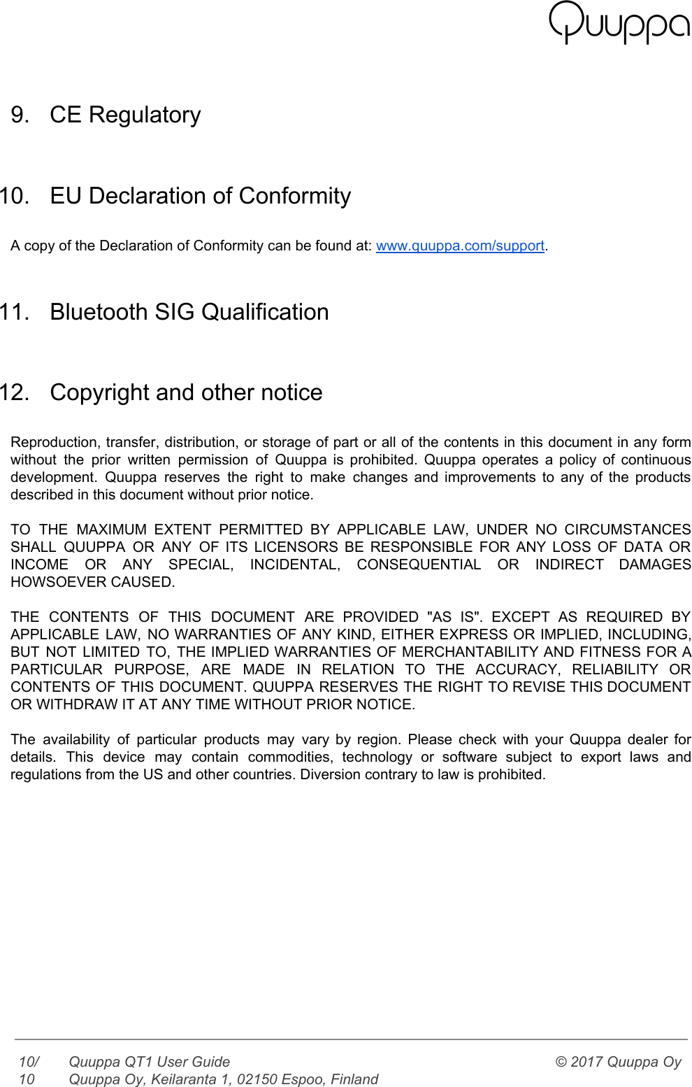    9. CE Regulatory  10. EU Declaration of Conformity  A copy of the Declaration of Conformity can be found at: www.quuppa.com/support.  11. Bluetooth SIG Qualification  12. Copyright and other notice  Reproduction, transfer, distribution, or storage of part or all of the contents in this document in any form                                   without the prior written permission of Quuppa is prohibited. Quuppa operates a policy of continuous                             development. Quuppa reserves the right to make changes and improvements to any of the products                             described in this document without prior notice.  TO THE MAXIMUM EXTENT PERMITTED BY APPLICABLE LAW, UNDER NO CIRCUMSTANCES                     SHALL QUUPPA OR ANY OF ITS LICENSORS BE RESPONSIBLE FOR ANY LOSS OF DATA OR                             INCOME OR ANY SPECIAL, INCIDENTAL, CONSEQUENTIAL OR INDIRECT DAMAGES                 HOWSOEVER CAUSED.  THE CONTENTS OF THIS DOCUMENT ARE PROVIDED &quot;AS IS&quot;. EXCEPT AS REQUIRED BY                         APPLICABLE LAW, NO WARRANTIES OF ANY KIND, EITHER EXPRESS OR IMPLIED, INCLUDING,                       BUT NOT LIMITED TO, THE IMPLIED WARRANTIES OF MERCHANTABILITY AND FITNESS FOR A                         PARTICULAR PURPOSE, ARE MADE IN RELATION TO THE ACCURACY, RELIABILITY OR                     CONTENTS OF THIS DOCUMENT. QUUPPA RESERVES THE RIGHT TO REVISE THIS DOCUMENT                       OR WITHDRAW IT AT ANY TIME WITHOUT PRIOR NOTICE.  The availability of particular products may vary by region. Please check with your Quuppa dealer for                               details. This device may contain commodities, technology or software subject to export laws and                           regulations from the US and other countries. Diversion contrary to law is prohibited.  10/10 Quuppa QT1 User Guide  Quuppa Oy, Keilaranta 1, 02150 Espoo, Finland © 2017 Quuppa Oy  