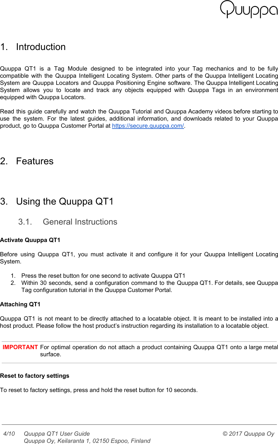    1. Introduction  Quuppa QT1 is a Tag Module designed to be integrated into your Tag mechanics and to be fully                                   compatible with the Quuppa Intelligent Locating System. Other parts of the Quuppa Intelligent Locating                           System are Quuppa Locators and Quuppa Positioning Engine software. The Quuppa Intelligent Locating                         System allows you to locate and track any objects equipped with Quuppa Tags in an environment                               equipped with Quuppa Locators.  Read this guide carefully and watch the Quuppa Tutorial and Quuppa Academy videos before starting to                               use the system. For the latest guides, additional information, and downloads related to your Quuppa                             product, go to Quuppa Customer Portal at https://secure.quuppa.com/.   2. Features   3. Using the Quuppa QT1 3.1. General Instructions  Activate Quuppa QT1  Before using Quuppa QT1, you must activate it and configure it for your Quuppa Intelligent Locating                               System.  1. Press the reset button for one second to activate Quuppa QT1 2. Within 30 seconds, send a configuration command to the Quuppa QT1. For details, see Quuppa                             Tag configuration tutorial in the Quuppa Customer Portal.  Attaching QT1  Quuppa QT1 is not meant to be directly attached to a locatable object. It is meant to be installed into a                                         host product. Please follow the host product’s instruction regarding its installation to a locatable object.   IMPORTANT For optimal operation do not attach a product containing Quuppa QT1 onto a large metal                             surface.   Reset to factory settings  To reset to factory settings, press and hold the reset button for 10 seconds.   4/10 Quuppa QT1 User Guide  Quuppa Oy, Keilaranta 1, 02150 Espoo, Finland © 2017 Quuppa Oy  