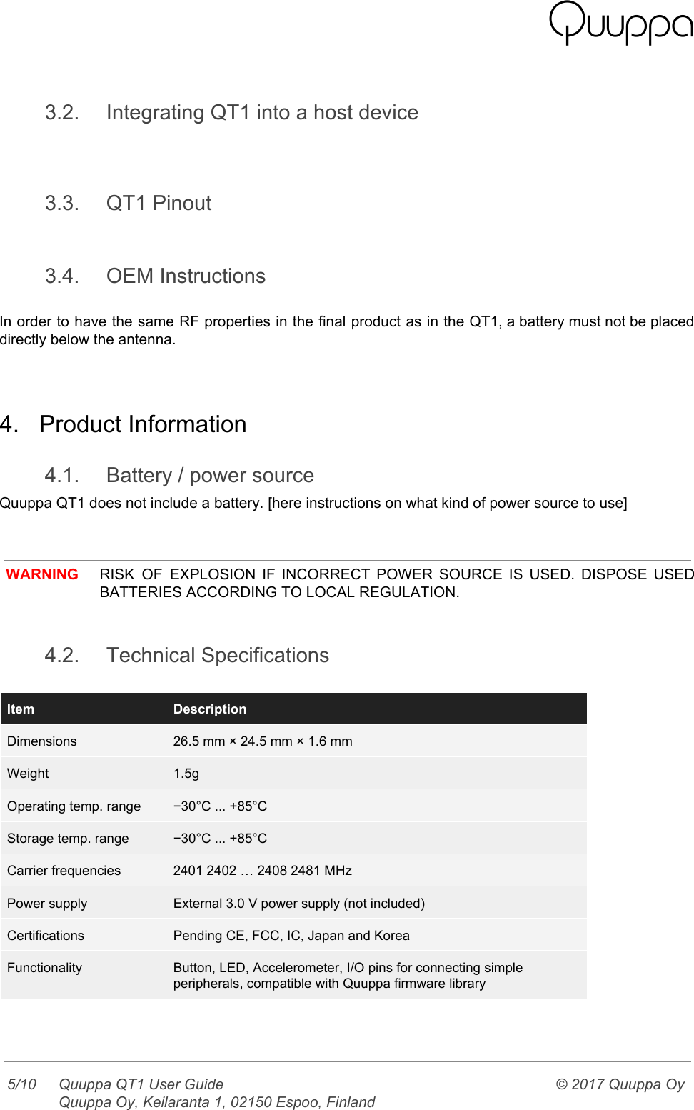    3.2. Integrating QT1 into a host device   3.3. QT1 Pinout  3.4. OEM Instructions  In order to have the same RF properties in the final product as in the QT1, a battery must not be placed                                           directly below the antenna.   4. Product Information 4.1. Battery / power source Quuppa QT1 does not include a battery. [here instructions on what kind of power source to use]    WARNING RISK OF EXPLOSION IF INCORRECT POWER SOURCE IS USED. DISPOSE USED                     BATTERIES ACCORDING TO LOCAL REGULATION.  4.2. Technical Specifications  Item Description Dimensions 26.5 mm × 24.5 mm × 1.6 mm Weight 1.5g Operating temp. range −30°C ... +85°C Storage temp. range −30°C ... +85°C Carrier frequencies 2401 2402 … 2408 2481 MHz Power supply External 3.0 V power supply (not included) Certifications Pending CE, FCC, IC, Japan and Korea Functionality Button, LED, Accelerometer, I/O pins for connecting simple peripherals, compatible with Quuppa firmware library    5/10 Quuppa QT1 User Guide  Quuppa Oy, Keilaranta 1, 02150 Espoo, Finland © 2017 Quuppa Oy  