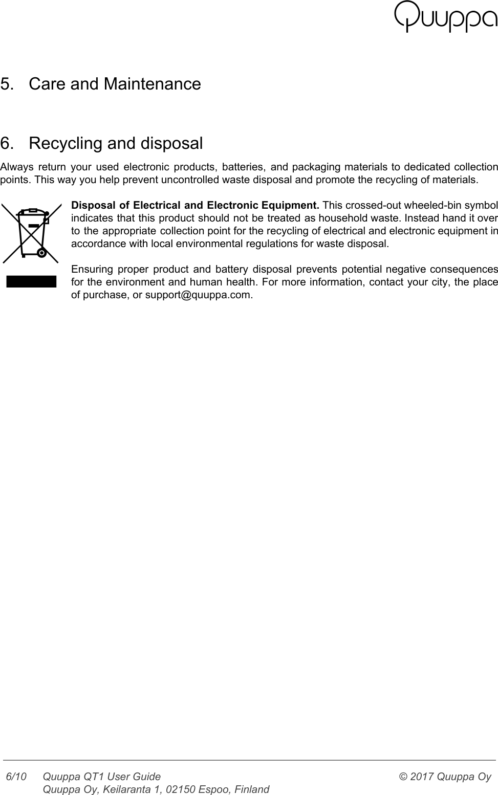    5. Care and Maintenance   6. Recycling and disposal Always return your used electronic products, batteries, and packaging materials to dedicated collection                         points. This way you help prevent uncontrolled waste disposal and promote the recycling of materials.  Disposal of Electrical and Electronic Equipment. This crossed-out wheeled-bin symbol                   indicates that this product should not be treated as household waste. Instead hand it over                             to the appropriate collection point for the recycling of electrical and electronic equipment in                           accordance with local environmental regulations for waste disposal.   Ensuring proper product and battery disposal prevents potential negative consequences                   for the environment and human health. For more information, contact your city, the place                           of purchase, or support@quuppa.com.      6/10 Quuppa QT1 User Guide  Quuppa Oy, Keilaranta 1, 02150 Espoo, Finland © 2017 Quuppa Oy  