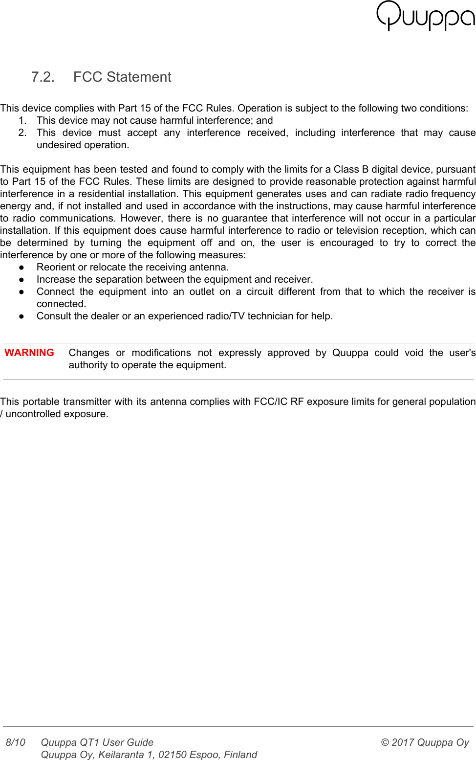    7.2. FCC Statement  This device complies with Part 15 of the FCC Rules. Operation is subject to the following two conditions:  1. This device may not cause harmful interference; and 2. This device must accept any interference received, including interference that may cause                       undesired operation.  This equipment has been tested and found to comply with the limits for a Class B digital device, pursuant                                     to Part 15 of the FCC Rules. These limits are designed to provide reasonable protection against harmful                                 interference in a residential installation. This equipment generates uses and can radiate radio frequency                           energy and, if not installed and used in accordance with the instructions, may cause harmful interference                               to radio communications. However, there is no guarantee that interference will not occur in a particular                               installation. If this equipment does cause harmful interference to radio or television reception, which can                             be determined by turning the equipment off and on, the user is encouraged to try to correct the                                   interference by one or more of the following measures: ● Reorient or relocate the receiving antenna. ● Increase the separation between the equipment and receiver. ● Connect the equipment into an outlet on a circuit different from that to which the receiver is                                 connected. ● Consult the dealer or an experienced radio/TV technician for help.    WARNING Changes or modifications not expressly approved by Quuppa could void the user&apos;s                       authority to operate the equipment.   This portable transmitter with its antenna complies with FCC/IC RF exposure limits for general population                             / uncontrolled exposure.      8/10 Quuppa QT1 User Guide  Quuppa Oy, Keilaranta 1, 02150 Espoo, Finland © 2017 Quuppa Oy  